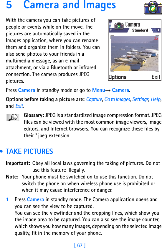 [ 67 ]5 Camera and ImagesWith the camera you can take pictures of people or events while on the move. The pictures are automatically saved in the Images application, where you can rename them and organize them in folders. You can also send photos to your friends in a multimedia message, as an e-mail attachment, or via a Bluetooth or infrared connection. The camera produces JPEG pictures.Press Camera in standby mode or go to Menu→ Camera.Options before taking a picture are: Capture, Go to Images, Settings, Help, and Exit.Glossary: JPEG is a standardized image compression format. JPEG files can be viewed with the most common image viewers, image editors, and Internet browsers. You can recognize these files by their *.jpeg extension. • TAKE PICTURESImportant: Obey all local laws governing the taking of pictures. Do not use this feature illegally.Note: Your phone must be switched on to use this function. Do not switch the phone on when wireless phone use is prohibited or when it may cause interference or danger.1Press Camera in standby mode. The Camera application opens and you can see the view to be captured. You can see the viewfinder and the cropping lines, which show you the image area to be captured. You can also see the image counter, which shows you how many images, depending on the selected image quality, fit in the memory of your phone.