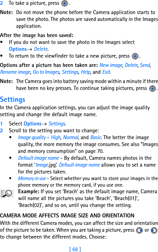 [ 68 ]52To take a picture, press  . Note: Do not move the phone before the Camera application starts to save the photo. The photos are saved automatically in the Images application.After the image has been saved:• If you do not want to save the photo in the Images select Options→ Delete.• To return to the viewfinder to take a new picture, press  .Options after a picture has been taken are: New image, Delete, Send, Rename image, Go to Images, Settings, Help, and Exit.Note: The Camera goes into battery saving mode within a minute if there have been no key presses. To continue taking pictures, press  .SettingsIn the Camera application settings, you can adjust the image quality setting and change the default image name. 1Select Options→ Settings.2Scroll to the setting you want to change:•Image quality - High, Normal, and Basic. The better the image quality, the more memory the image consumes. See also “Images and memory consumption” on page 70.•Default image name - By default, Camera names photos in the format ‘Image.jpg’. Default image name allows you to set a name for the pictures taken.•Memory in use - Select whether you want to store your images in the phone memory or the memory card, if you use one.Example: If you set ‘Beach’ as the default image name, Camera will name all the pictures you take ‘Beach’, ‘Beach(01)’, ‘Beach(02)’, and so on, until you change the setting.CAMERA MODE AFFECTS IMAGE SIZE AND ORIENTATIONWith the different Camera modes, you can affect the size and orientation of the picture to be taken. When you are taking a picture, press   or   to change between the different modes. Choose: