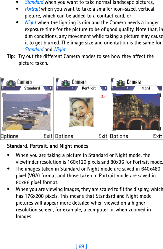 [ 69 ]5•Standard when you want to take normal landscape pictures, •Portrait when you want to take a smaller icon-sized, vertical picture, which can be added to a contact card, or•Night when the lighting is dim and the Camera needs a longer exposure time for the picture to be of good quality. Note that, in dim conditions, any movement while taking a picture may cause it to get blurred. The image size and orientation is the same for Standard and Night.Tip: Try out the different Camera modes to see how they affect the picture taken.Standard, Portrait, and Night modes• When you are taking a picture in Standard or Night mode, the viewfinder resolution is 160x120 pixels and 80x96 for Portrait mode. • The images taken in Standard or Night mode are saved in 640x480 pixel (VGA) format and those taken in Portrait mode are saved in 80x96 pixel format. • When you are viewing images, they are scaled to fit the display, which has 176x208 pixels. This means that Standard and Night mode pictures will appear more detailed when viewed on a higher resolution screen, for example, a computer or when zoomed in Images. 