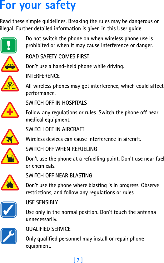 [ 7 ]For your safetyRead these simple guidelines. Breaking the rules may be dangerous or illegal. Further detailed information is given in this User guide.Do not switch the phone on when wireless phone use is prohibited or when it may cause interference or danger.ROAD SAFETY COMES FIRSTDon&apos;t use a hand-held phone while driving.INTERFERENCEAll wireless phones may get interference, which could affect performance.SWITCH OFF IN HOSPITALSFollow any regulations or rules. Switch the phone off near medical equipment.SWITCH OFF IN AIRCRAFTWireless devices can cause interference in aircraft.SWITCH OFF WHEN REFUELINGDon&apos;t use the phone at a refuelling point. Don&apos;t use near fuel or chemicals.SWITCH OFF NEAR BLASTINGDon&apos;t use the phone where blasting is in progress. Observe restrictions, and follow any regulations or rules.USE SENSIBLYUse only in the normal position. Don&apos;t touch the antenna unnecessarily.QUALIFIED SERVICEOnly qualified personnel may install or repair phone equipment.