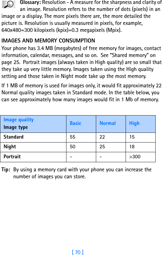 [ 70 ]5Glossary: Resolution - A measure for the sharpness and clarity of an image. Resolution refers to the number of dots (pixels) in an image or a display. The more pixels there are, the more detailed the picture is. Resolution is usually measured in pixels, for example, 640x480=300 kilopixels (kpix)=0.3 megapixels (Mpix).IMAGES AND MEMORY CONSUMPTIONYour phone has 3.4 MB (megabytes) of free memory for images, contact information, calendar, messages, and so on.  See “Shared memory” on page 25.  Portrait images (always taken in High quality) are so small that they take up very little memory. Images taken using the High quality setting and those taken in Night mode take up the most memory.If 1 MB of memory is used for images only, it would fit approximately 22 Normal quality images taken in Standard mode. In the table below, you can see approximately how many images would fit in 1 Mb of memory.Tip: By using a memory card with your phone you can increase the number of images you can store.Image qualityImage type Basic Normal HighStandard 55 22 15Night 50 25 18Portrait --&gt;300