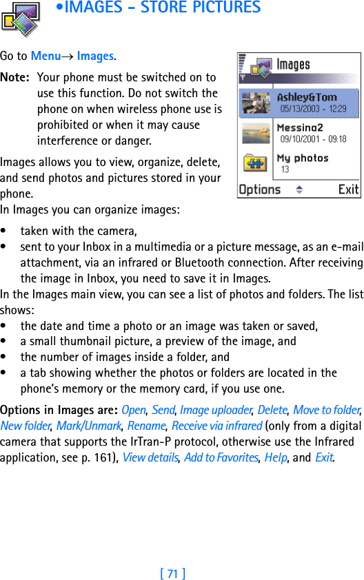 [ 71 ]5 •IMAGES - STORE PICTURES            Go to Menu→ Images.Note: Your phone must be switched on to use this function. Do not switch the phone on when wireless phone use is prohibited or when it may cause interference or danger.Images allows you to view, organize, delete, and send photos and pictures stored in your phone. In Images you can organize images: • taken with the camera, • sent to your Inbox in a multimedia or a picture message, as an e-mail attachment, via an infrared or Bluetooth connection. After receiving the image in Inbox, you need to save it in Images.In the Images main view, you can see a list of photos and folders. The list shows:• the date and time a photo or an image was taken or saved,• a small thumbnail picture, a preview of the image, and • the number of images inside a folder, and• a tab showing whether the photos or folders are located in the phone’s memory or the memory card, if you use one.Options in Images are: Open, Send, Image uploader, Delete, Move to folder, New folder, Mark/Unmark, Rename, Receive via infrared (only from a digital camera that supports the IrTran-P protocol, otherwise use the Infrared application, see p. 161), View details, Add to Favorites, Help, and Exit.