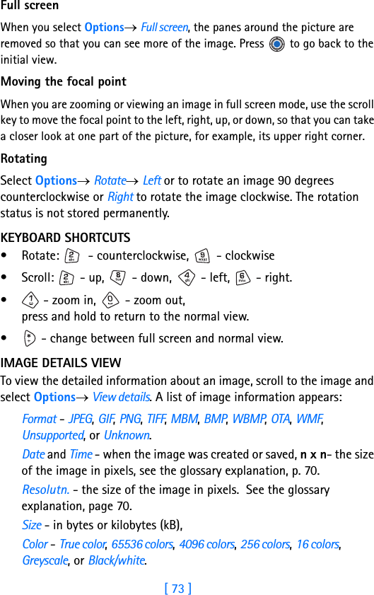 [ 73 ]5Full screenWhen you select Options→ Full screen, the panes around the picture are removed so that you can see more of the image. Press   to go back to the initial view. Moving the focal pointWhen you are zooming or viewing an image in full screen mode, use the scroll key to move the focal point to the left, right, up, or down, so that you can take a closer look at one part of the picture, for example, its upper right corner.RotatingSelect Options→ Rotate→ Left or to rotate an image 90 degrees counterclockwise or Right to rotate the image clockwise. The rotation status is not stored permanently.KEYBOARD SHORTCUTS• Rotate:   - counterclockwise,   - clockwise• Scroll:   - up,   - down,   - left,   - right.•  - zoom in,   - zoom out, press and hold to return to the normal view.•  - change between full screen and normal view.IMAGE DETAILS VIEWTo view the detailed information about an image, scroll to the image and select Options→ View details. A list of image information appears:Format - JPEG, GIF, PNG, TIFF, MBM, BMP, WBMP, OTA, WMF, Unsupported, or Unknown.Date and Time - when the image was created or saved, n x n- the size of the image in pixels, see the glossary explanation, p. 70.Resolutn. - the size of the image in pixels.  See the glossary explanation, page 70.Size - in bytes or kilobytes (kB),Color - True color, 65536 colors, 4096 colors, 256 colors, 16 colors, Greyscale, or Black/white.