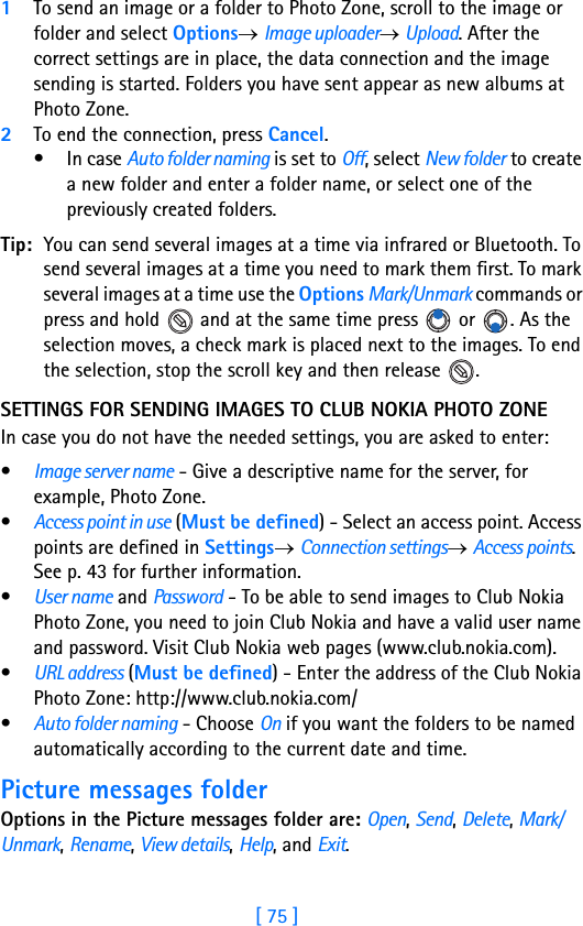 [ 75 ]51To send an image or a folder to Photo Zone, scroll to the image or folder and select Options→ Image uploader→ Upload. After the correct settings are in place, the data connection and the image sending is started. Folders you have sent appear as new albums at Photo Zone.2To end the connection, press Cancel.• In case Auto folder naming is set to Off, select New folder to create a new folder and enter a folder name, or select one of the previously created folders.Tip: You can send several images at a time via infrared or Bluetooth. To send several images at a time you need to mark them first. To mark several images at a time use the Options Mark/Unmark commands or press and hold   and at the same time press   or  . As the selection moves, a check mark is placed next to the images. To end the selection, stop the scroll key and then release  .SETTINGS FOR SENDING IMAGES TO CLUB NOKIA PHOTO ZONEIn case you do not have the needed settings, you are asked to enter:•Image server name - Give a descriptive name for the server, for example, Photo Zone.•Access point in use (Must be defined) - Select an access point. Access points are defined in Settings→ Connection settings→ Access points. See p. 43 for further information.•User name and Password - To be able to send images to Club Nokia Photo Zone, you need to join Club Nokia and have a valid user name and password. Visit Club Nokia web pages (www.club.nokia.com).•URL address (Must be defined) - Enter the address of the Club Nokia Photo Zone: http://www.club.nokia.com/•Auto folder naming - Choose On if you want the folders to be named automatically according to the current date and time.Picture messages folderOptions in the Picture messages folder are: Open, Send, Delete, Mark/Unmark, Rename, View details, Help, and Exit.