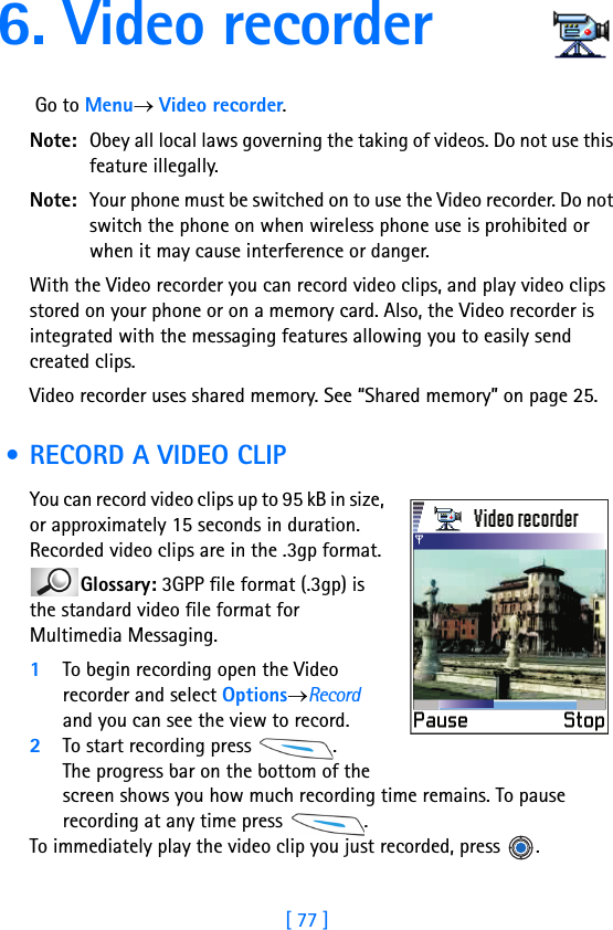 [ 77 ]6. Video recorder Go to Menu→ Video recorder.Note: Obey all local laws governing the taking of videos. Do not use this feature illegally.Note: Your phone must be switched on to use the Video recorder. Do not switch the phone on when wireless phone use is prohibited or when it may cause interference or danger.With the Video recorder you can record video clips, and play video clips stored on your phone or on a memory card. Also, the Video recorder is integrated with the messaging features allowing you to easily send created clips.Video recorder uses shared memory. See “Shared memory” on page 25. • RECORD A VIDEO CLIPYou can record video clips up to 95 kB in size, or approximately 15 seconds in duration. Recorded video clips are in the .3gp format. Glossary: 3GPP file format (.3gp) is the standard video file format for Multimedia Messaging.1To begin recording open the Video recorder and select Options→Record and you can see the view to record. 2To start recording press  .The progress bar on the bottom of the screen shows you how much recording time remains. To pause recording at any time press  .To immediately play the video clip you just recorded, press  .