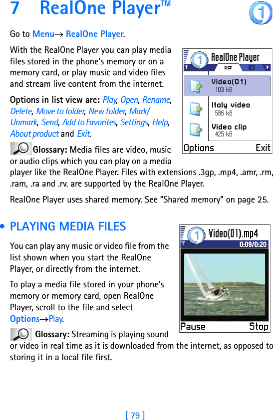 [ 79 ]7 RealOne Player™Go to Menu→ RealOne Player.With the RealOne Player you can play media files stored in the phone’s memory or on a memory card, or play music and video files and stream live content from the internet. Options in list view are: Play, Open, Rename, Delete, Move to folder, New folder, Mark/Unmark, Send, Add to Favorites, Settings, Help, About product and Exit.Glossary: Media files are video, music or audio clips which you can play on a media player like the RealOne Player. Files with extensions .3gp, .mp4, .amr, .rm, .ram, .ra and .rv. are supported by the RealOne Player.RealOne Player uses shared memory. See “Shared memory” on page 25. • PLAYING MEDIA FILESYou can play any music or video file from the list shown when you start the RealOne Player, or directly from the internet.To play a media file stored in your phone’s memory or memory card, open RealOne Player, scroll to the file and select Options→Play.  Glossary: Streaming is playing sound or video in real time as it is downloaded from the internet, as opposed to storing it in a local file first.