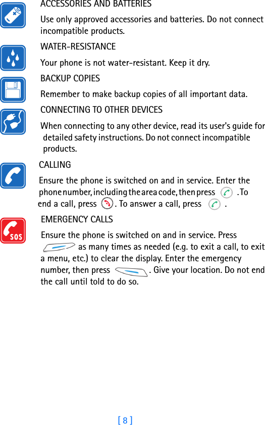 [ 8 ]ACCESSORIES AND BATTERIESUse only approved accessories and batteries. Do not connect incompatible products.WATER-RESISTANCEYour phone is not water-resistant. Keep it dry.BACKUP COPIESRemember to make backup copies of all important data.CONNECTING TO OTHER DEVICESWhen connecting to any other device, read its user&apos;s guide for detailed safety instructions. Do not connect incompatible          products.CALLINGEnsure the phone is switched on and in service. Enter the phone number, including the area code, then press  . To                   end a call, press  . To answer a call, press  .EMERGENCY CALLSEnsure the phone is switched on and in service. Press  as many times as needed (e.g. to exit a call, to exit a menu, etc.) to clear the display. Enter the emergency number, then press  . Give your location. Do not end the call until told to do so.