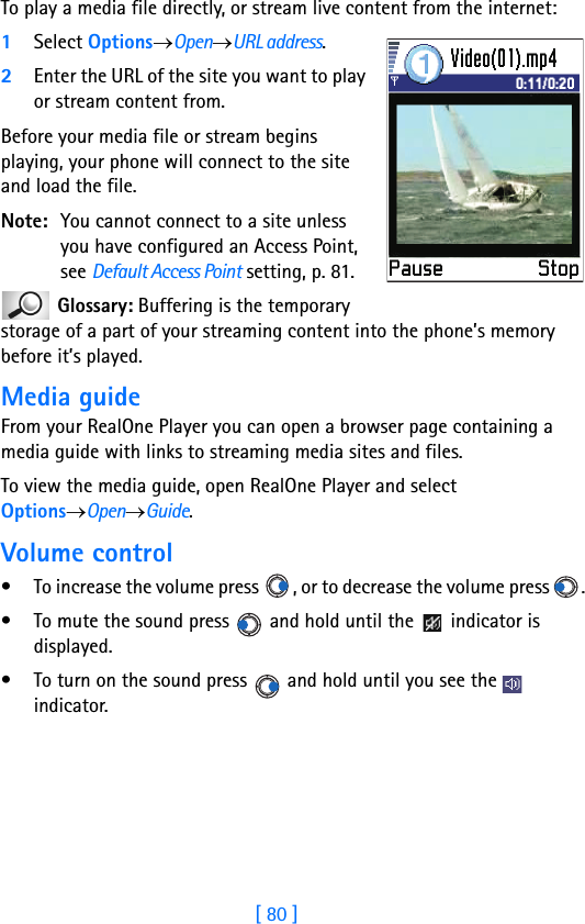 [ 80 ]7To play a media file directly, or stream live content from the internet:1Select Options→Open→URL address.2Enter the URL of the site you want to play or stream content from.Before your media file or stream begins playing, your phone will connect to the site and load the file. Note: You cannot connect to a site unless you have configured an Access Point, see Default Access Point setting, p. 81. Glossary: Buffering is the temporary storage of a part of your streaming content into the phone’s memory before it’s played.Media guideFrom your RealOne Player you can open a browser page containing a media guide with links to streaming media sites and files.To view the media guide, open RealOne Player and select Options→Open→Guide.Volume control• To increase the volume press  , or to decrease the volume press  .• To mute the sound press   and hold until the   indicator is displayed.• To turn on the sound press   and hold until you see the   indicator.