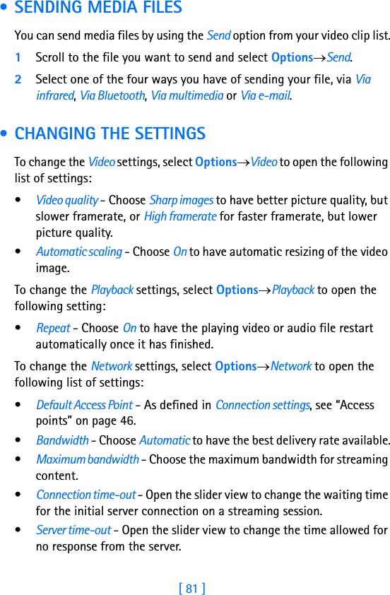 [ 81 ]7 • SENDING MEDIA FILESYou can send media files by using the Send option from your video clip list.1Scroll to the file you want to send and select Options→Send.2Select one of the four ways you have of sending your file, via Via infrared, Via Bluetooth, Via multimedia or Via e-mail. • CHANGING THE SETTINGSTo change the Video settings, select Options→Video to open the following list of settings:•Video quality - Choose Sharp images to have better picture quality, but slower framerate, or High framerate for faster framerate, but lower picture quality.•Automatic scaling - Choose On to have automatic resizing of the video image.To change the Playback settings, select Options→Playback to open the following setting:  •Repeat - Choose On to have the playing video or audio file restart automatically once it has finished.To change the Network settings, select Options→Network to open the following list of settings:•Default Access Point - As defined in Connection settings, see “Access points” on page 46.•Bandwidth - Choose Automatic to have the best delivery rate available.•Maximum bandwidth - Choose the maximum bandwidth for streaming content.•Connection time-out - Open the slider view to change the waiting time for the initial server connection on a streaming session.•Server time-out - Open the slider view to change the time allowed for no response from the server.
