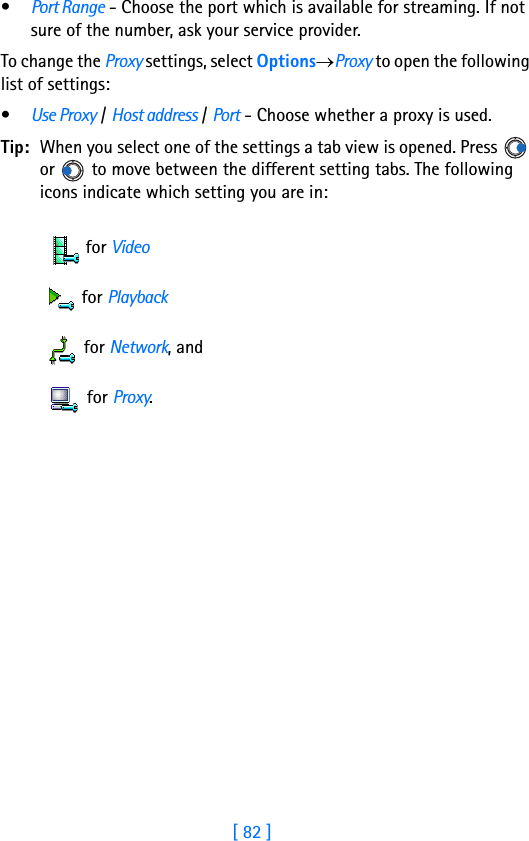 [ 82 ]7•Port Range - Choose the port which is available for streaming. If not sure of the number, ask your service provider. To change the Proxy settings, select Options→Proxy to open the following list of settings:•Use Proxy / Host address / Port - Choose whether a proxy is used.Tip: When you select one of the settings a tab view is opened. Press   or   to move between the different setting tabs. The following icons indicate which setting you are in: for Video for Playback for Network, and for Proxy.