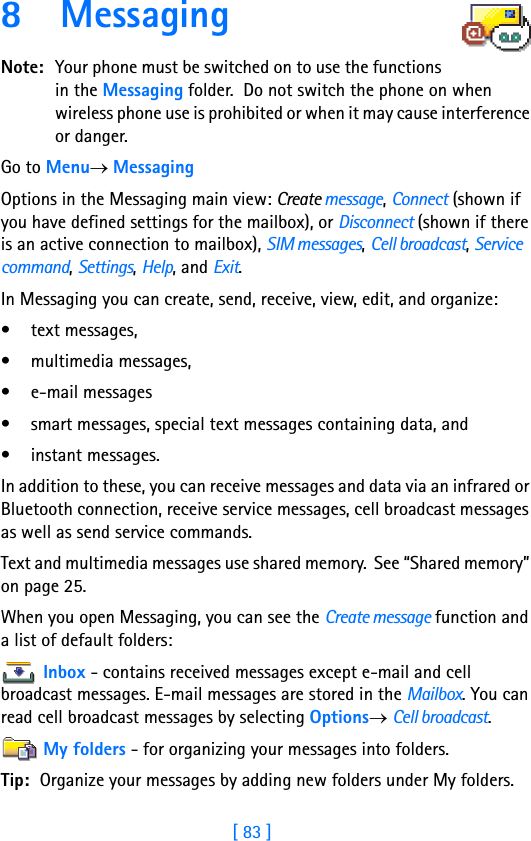 [ 83 ]8 Messaging      Note: Your phone must be switched on to use the functions in the Messaging folder.  Do not switch the phone on when wireless phone use is prohibited or when it may cause interference or danger.Go to Menu→ MessagingOptions in the Messaging main view: Create message, Connect (shown if you have defined settings for the mailbox), or Disconnect (shown if there is an active connection to mailbox), SIM messages, Cell broadcast, Service command, Settings, Help, and Exit.In Messaging you can create, send, receive, view, edit, and organize: • text messages, • multimedia messages,• e-mail messages• smart messages, special text messages containing data, and• instant messages.In addition to these, you can receive messages and data via an infrared or Bluetooth connection, receive service messages, cell broadcast messages as well as send service commands.Text and multimedia messages use shared memory.  See “Shared memory” on page 25.When you open Messaging, you can see the Create message function and a list of default folders:Inbox - contains received messages except e-mail and cell broadcast messages. E-mail messages are stored in the Mailbox. You can read cell broadcast messages by selecting Options→ Cell broadcast.My folders - for organizing your messages into folders.Tip: Organize your messages by adding new folders under My folders.