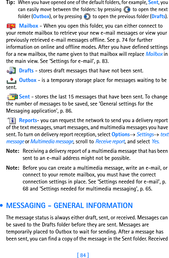 [ 84 ]8Tip: When you have opened one of the default folders, for example, Sent, you can easily move between the folders: by pressing   to open the next folder (Outbox), or by pressing   to open the previous folder (Drafts). Mailbox - When you open this folder, you can either connect to your remote mailbox to retrieve your new e-mail messages or view your previously retrieved e-mail messages offline. See p. 74 for further information on online and offline modes. After you have defined settings for a new mailbox, the name given to that mailbox will replace Mailbox in the main view. See ‘Settings for e-mail’, p. 83. Drafts - stores draft messages that have not been sent.Outbox - is a temporary storage place for messages waiting to be sent.Sent - stores the last 15 messages that have been sent. To change the number of messages to be saved, see ‘General settings for the Messaging application’, p. 86. Reports- you can request the network to send you a delivery report of the text messages, smart messages, and multimedia messages you have sent. To turn on delivery report reception, select Options→ Settings→ text message or Multimedia message, scroll to Receive report, and select Yes.Note: Receiving a delivery report of a multimedia message that has been sent to an e-mail address might not be possible.Note: Before you can create a multimedia message, write an e-mail, or connect to your remote mailbox, you must have the correct connection settings in place. See ‘Settings needed for e-mail’, p. 68 and ‘Settings needed for multimedia messaging’, p. 65. • MESSAGING - GENERAL INFORMATIONThe message status is always either draft, sent, or received. Messages can be saved to the Drafts folder before they are sent. Messages are temporarily placed to Outbox to wait for sending. After a message has been sent, you can find a copy of the message in the Sent folder. Received 