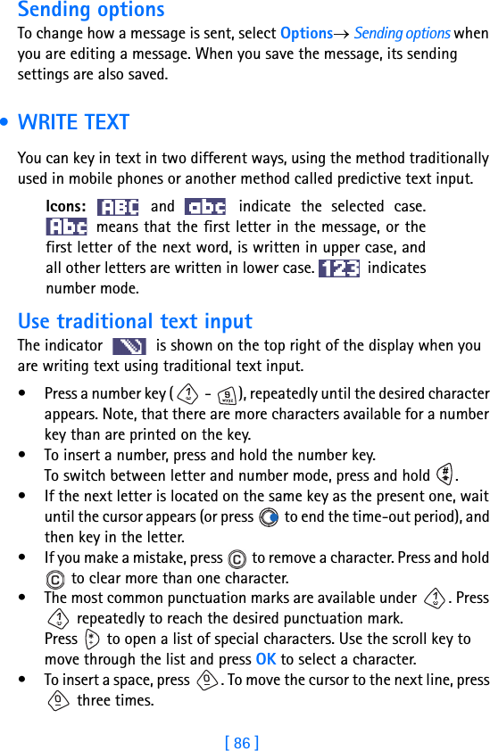 [ 86 ]8Sending optionsTo change how a message is sent, select Options→ Sending options when you are editing a message. When you save the message, its sending settings are also saved. • WRITE TEXTYou can key in text in two different ways, using the method traditionally used in mobile phones or another method called predictive text input.Icons:   and   indicate the selected case. means that the first letter in the message, or thefirst letter of the next word, is written in upper case, andall other letters are written in lower case.   indicatesnumber mode.Use traditional text inputThe indicator   is shown on the top right of the display when you are writing text using traditional text input.• Press a number key (  -  ), repeatedly until the desired character appears. Note, that there are more characters available for a number key than are printed on the key.• To insert a number, press and hold the number key. To switch between letter and number mode, press and hold  .• If the next letter is located on the same key as the present one, wait until the cursor appears (or press   to end the time-out period), and then key in the letter.• If you make a mistake, press   to remove a character. Press and hold  to clear more than one character.• The most common punctuation marks are available under  . Press  repeatedly to reach the desired punctuation mark.Press   to open a list of special characters. Use the scroll key to move through the list and press OK to select a character.• To insert a space, press  . To move the cursor to the next line, press  three times.