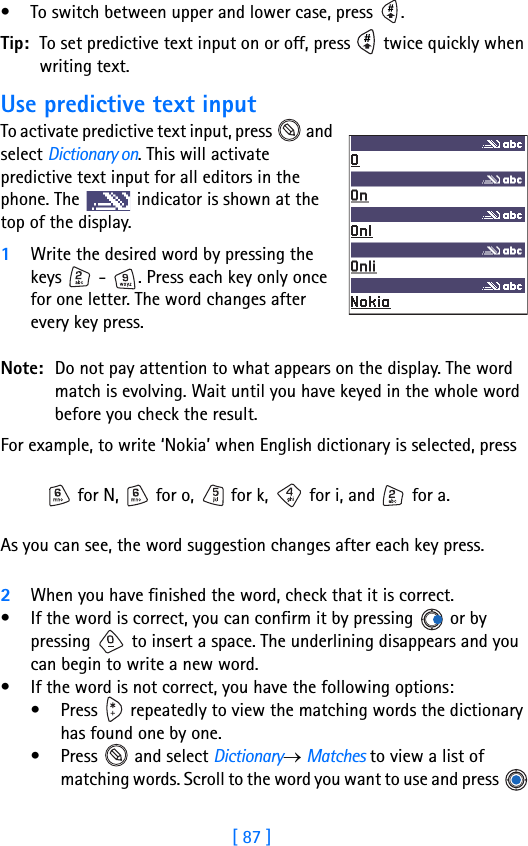 [ 87 ]• To switch between upper and lower case, press  . Tip: To set predictive text input on or off, press   twice quickly when writing text.Use predictive text inputTo activate predictive text input, press   and select Dictionary on. This will activate predictive text input for all editors in the phone. The   indicator is shown at the top of the display.1Write the desired word by pressing the keys   -  . Press each key only once for one letter. The word changes after every key press.Note: Do not pay attention to what appears on the display. The word match is evolving. Wait until you have keyed in the whole word before you check the result.For example, to write ‘Nokia’ when English dictionary is selected, press  for N,   for o,   for k,   for i, and   for a.As you can see, the word suggestion changes after each key press. 2When you have finished the word, check that it is correct.• If the word is correct, you can confirm it by pressing   or by pressing   to insert a space. The underlining disappears and you can begin to write a new word.• If the word is not correct, you have the following options:• Press   repeatedly to view the matching words the dictionary has found one by one.• Press   and select Dictionary→ Matches to view a list of matching words. Scroll to the word you want to use and press   