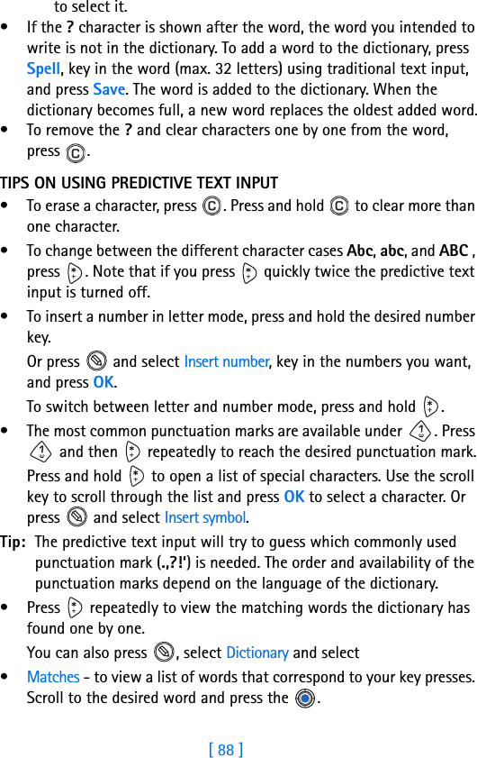 [ 88 ]8to select it.•If the ? character is shown after the word, the word you intended to write is not in the dictionary. To add a word to the dictionary, press Spell, key in the word (max. 32 letters) using traditional text input, and press Save. The word is added to the dictionary. When the dictionary becomes full, a new word replaces the oldest added word.• To remove the ? and clear characters one by one from the word, press .TIPS ON USING PREDICTIVE TEXT INPUT• To erase a character, press  . Press and hold   to clear more than one character.• To change between the different character cases Abc, abc, and ABC , press  . Note that if you press   quickly twice the predictive text input is turned off.• To insert a number in letter mode, press and hold the desired number key. Or press   and select Insert number, key in the numbers you want, and press OK.To switch between letter and number mode, press and hold  .• The most common punctuation marks are available under  . Press  and then   repeatedly to reach the desired punctuation mark.Press and hold   to open a list of special characters. Use the scroll key to scroll through the list and press OK to select a character. Or press   and select Insert symbol.Tip: The predictive text input will try to guess which commonly used punctuation mark (.,?!‘) is needed. The order and availability of the punctuation marks depend on the language of the dictionary.• Press   repeatedly to view the matching words the dictionary has found one by one.You can also press  , select Dictionary and select•Matches - to view a list of words that correspond to your key presses. Scroll to the desired word and press the  .