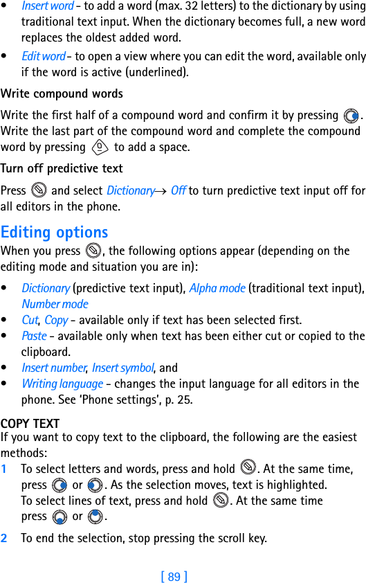 [ 89 ]•Insert word - to add a word (max. 32 letters) to the dictionary by using traditional text input. When the dictionary becomes full, a new word replaces the oldest added word.•Edit word - to open a view where you can edit the word, available only if the word is active (underlined).Write compound wordsWrite the first half of a compound word and confirm it by pressing  . Write the last part of the compound word and complete the compound word by pressing   to add a space.Turn off predictive textPress   and select Dictionary→ Off to turn predictive text input off for all editors in the phone.Editing optionsWhen you press  , the following options appear (depending on the editing mode and situation you are in): •Dictionary (predictive text input), Alpha mode (traditional text input), Number mode•Cut, Copy - available only if text has been selected first. •Paste - available only when text has been either cut or copied to the clipboard.•Insert number, Insert symbol, and•Writing language - changes the input language for all editors in the phone. See ‘Phone settings’, p. 25.COPY TEXTIf you want to copy text to the clipboard, the following are the easiest methods: 1To select letters and words, press and hold  . At the same time, press   or  . As the selection moves, text is highlighted.To select lines of text, press and hold  . At the same time press  or . 2To end the selection, stop pressing the scroll key.