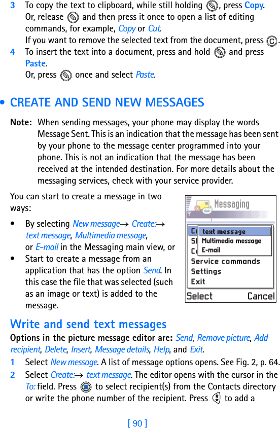 [ 90 ]83To copy the text to clipboard, while still holding  , press Copy. Or, release   and then press it once to open a list of editing commands, for example, Copy or Cut.If you want to remove the selected text from the document, press  .4To insert the text into a document, press and hold   and press Paste. Or, press   once and select Paste.  • CREATE AND SEND NEW MESSAGESNote: When sending messages, your phone may display the words Message Sent. This is an indication that the message has been sent by your phone to the message center programmed into your phone. This is not an indication that the message has been received at the intended destination. For more details about the messaging services, check with your service provider.You can start to create a message in two ways:• By selecting New message→ Create:→ text message, Multimedia message, or E-mail in the Messaging main view, or• Start to create a message from an application that has the option Send. In this case the file that was selected (such as an image or text) is added to the message.Write and send text messagesOptions in the picture message editor are: Send, Remove picture, Add recipient, Delete, Insert, Message details, Help, and Exit.1Select New message. A list of message options opens. See Fig. 2, p. 64.2Select Create:→ text message. The editor opens with the cursor in the To: field. Press   to select recipient(s) from the Contacts directory or write the phone number of the recipient. Press   to add a 