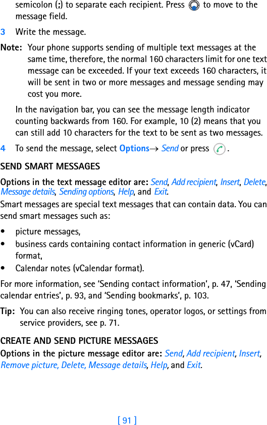 [ 91 ]semicolon (;) to separate each recipient. Press   to move to the message field.3Write the message. Note: Your phone supports sending of multiple text messages at the same time, therefore, the normal 160 characters limit for one text message can be exceeded. If your text exceeds 160 characters, it will be sent in two or more messages and message sending may cost you more.In the navigation bar, you can see the message length indicator counting backwards from 160. For example, 10 (2) means that you can still add 10 characters for the text to be sent as two messages.4To send the message, select Options→ Send or press  .SEND SMART MESSAGESOptions in the text message editor are: Send, Add recipient, Insert, Delete, Message details, Sending options, Help, and Exit.Smart messages are special text messages that can contain data. You can send smart messages such as:• picture messages, • business cards containing contact information in generic (vCard) format,• Calendar notes (vCalendar format).For more information, see ‘Sending contact information’, p. 47, ‘Sending calendar entries’, p. 93, and ‘Sending bookmarks’, p. 103.Tip: You can also receive ringing tones, operator logos, or settings from service providers, see p. 71.CREATE AND SEND PICTURE MESSAGESOptions in the picture message editor are: Send, Add recipient, Insert, Remove picture, Delete, Message details, Help, and Exit.