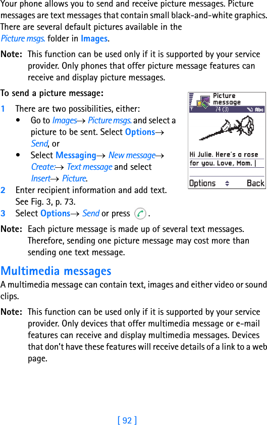 [ 92 ]8Your phone allows you to send and receive picture messages. Picture messages are text messages that contain small black-and-white graphics. There are several default pictures available in the Picture msgs. folder in Images. Note: This function can be used only if it is supported by your service provider. Only phones that offer picture message features can receive and display picture messages.To send a picture message:1There are two possibilities, either:•Go to Images→ Picture msgs. and select a picture to be sent. Select Options→ Send, or•Select Messaging→ New message→ Create:→ Text message and select Insert→ Picture.2Enter recipient information and add text. See Fig. 3, p. 73.3Select Options→ Send or press  .Note: Each picture message is made up of several text messages. Therefore, sending one picture message may cost more than sending one text message.Multimedia messagesA multimedia message can contain text, images and either video or sound clips.Note: This function can be used only if it is supported by your service provider. Only devices that offer multimedia message or e-mail features can receive and display multimedia messages. Devices that don’t have these features will receive details of a link to a web page.