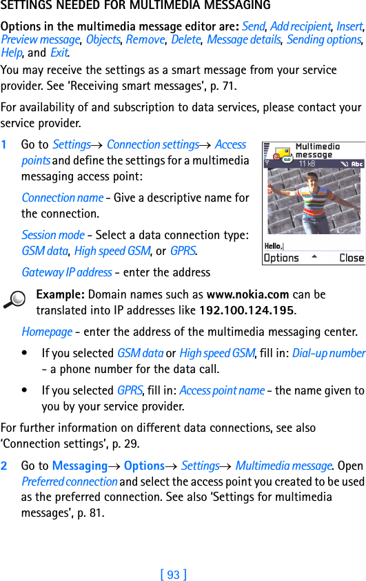 [ 93 ]SETTINGS NEEDED FOR MULTIMEDIA MESSAGINGOptions in the multimedia message editor are: Send, Add recipient, Insert, Preview message, Objects, Remove, Delete, Message details, Sending options, Help, and Exit.You may receive the settings as a smart message from your service provider. See ‘Receiving smart messages’, p. 71. For availability of and subscription to data services, please contact your service provider.1Go to Settings→ Connection settings→ Access points and define the settings for a multimedia messaging access point:Connection name - Give a descriptive name for the connection.Session mode - Select a data connection type: GSM data, High speed GSM, or GPRS.Gateway IP address - enter the addressExample: Domain names such as www.nokia.com can be translated into IP addresses like 192.100.124.195.Homepage - enter the address of the multimedia messaging center.• If you selected GSM data or High speed GSM, fill in: Dial-up number - a phone number for the data call. • If you selected GPRS, fill in: Access point name - the name given to you by your service provider.For further information on different data connections, see also ‘Connection settings’, p. 29.2Go to Messaging→ Options→ Settings→ Multimedia message. Open Preferred connection and select the access point you created to be used as the preferred connection. See also ‘Settings for multimedia messages’, p. 81.