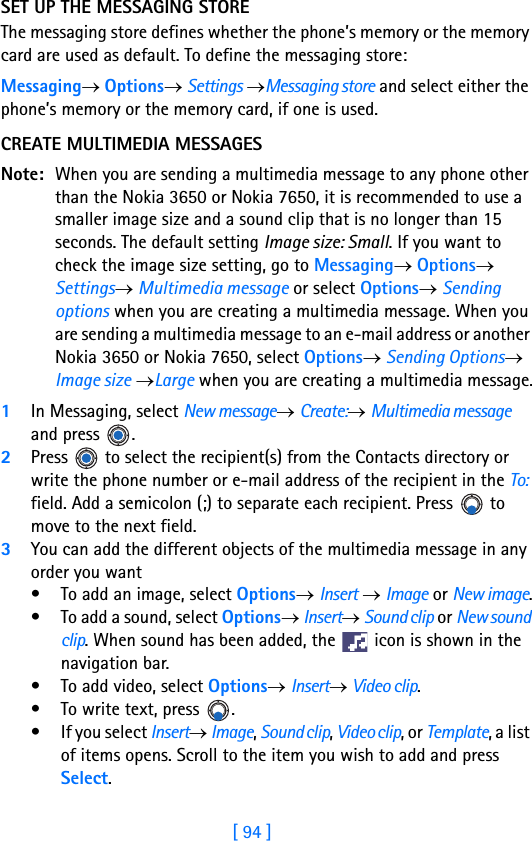 [ 94 ]8SET UP THE MESSAGING STOREThe messaging store defines whether the phone’s memory or the memory card are used as default. To define the messaging store:Messaging→ Options→ Settings →Messaging store and select either the phone’s memory or the memory card, if one is used.CREATE MULTIMEDIA MESSAGESNote: When you are sending a multimedia message to any phone other than the Nokia 3650 or Nokia 7650, it is recommended to use a smaller image size and a sound clip that is no longer than 15 seconds. The default setting Image size: Small. If you want to check the image size setting, go to Messaging→ Options→ Settings→ Multimedia message or select Options→ Sending options when you are creating a multimedia message. When you are sending a multimedia message to an e-mail address or another Nokia 3650 or Nokia 7650, select Options→ Sending Options→ Image size →Large when you are creating a multimedia message.1In Messaging, select New message→ Create:→ Multimedia message and press  .2Press   to select the recipient(s) from the Contacts directory or write the phone number or e-mail address of the recipient in the To: field. Add a semicolon (;) to separate each recipient. Press   to move to the next field.3You can add the different objects of the multimedia message in any order you want• To add an image, select Options→ Insert → Image or New image.• To add a sound, select Options→ Insert→ Sound clip or New sound clip. When sound has been added, the   icon is shown in the navigation bar.• To add video, select Options→ Insert→ Video clip.• To write text, press  . • If you select Insert→ Image, Sound clip, Video clip, or Template, a list of items opens. Scroll to the item you wish to add and press Select.