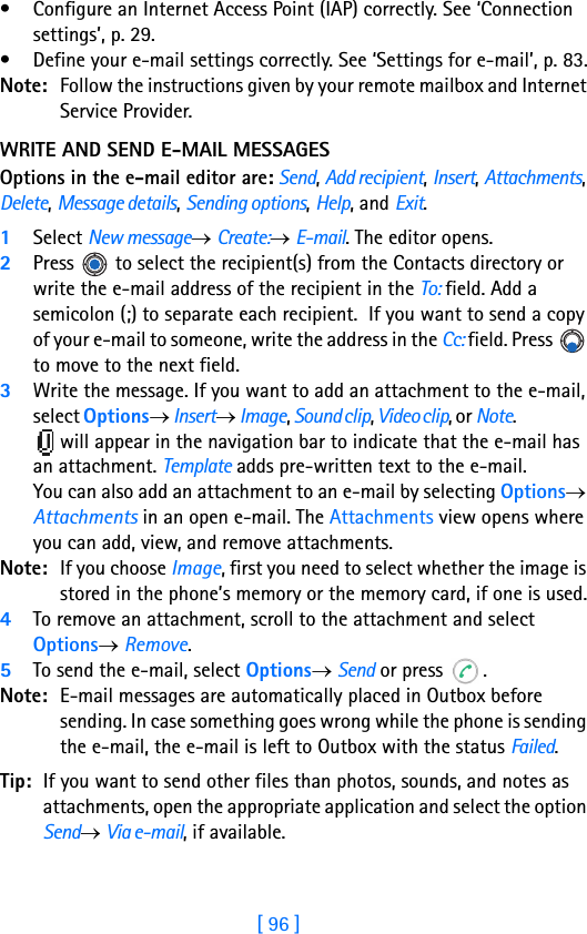 [ 96 ]8• Configure an Internet Access Point (IAP) correctly. See ‘Connection settings’, p. 29.• Define your e-mail settings correctly. See ‘Settings for e-mail’, p. 83.Note: Follow the instructions given by your remote mailbox and Internet Service Provider.WRITE AND SEND E-MAIL MESSAGESOptions in the e-mail editor are: Send, Add recipient, Insert, Attachments, Delete, Message details, Sending options, Help, and Exit.1Select New message→ Create:→ E-mail. The editor opens.2Press   to select the recipient(s) from the Contacts directory or write the e-mail address of the recipient in the To: field. Add a semicolon (;) to separate each recipient.  If you want to send a copy of your e-mail to someone, write the address in the Cc: field. Press   to move to the next field. 3Write the message. If you want to add an attachment to the e-mail, select Options→ Insert→ Image, Sound clip, Video clip, or Note.                        will appear in the navigation bar to indicate that the e-mail has an attachment. Template adds pre-written text to the e-mail.You can also add an attachment to an e-mail by selecting Options→ Attachments in an open e-mail. The Attachments view opens where you can add, view, and remove attachments.Note: If you choose Image, first you need to select whether the image is stored in the phone’s memory or the memory card, if one is used.4To remove an attachment, scroll to the attachment and select Options→ Remove.5To send the e-mail, select Options→ Send or press  . Note: E-mail messages are automatically placed in Outbox before sending. In case something goes wrong while the phone is sending the e-mail, the e-mail is left to Outbox with the status Failed.Tip: If you want to send other files than photos, sounds, and notes as attachments, open the appropriate application and select the option Send→ Via e-mail, if available.