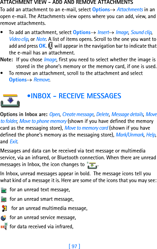 [ 97 ]ATTACHMENT VIEW - ADD AND REMOVE ATTACHMENTSTo add an attachment to an e-mail, select Options→ Attachments in an open e-mail. The Attachments view opens where you can add, view, and remove attachments.• To add an attachment, select Options→ Insert→ Image, Sound clip, Video clip, or Note. A list of items opens. Scroll to the one you want to add and press OK.   will appear in the navigation bar to indicate that the e-mail has an attachment.Note: If you chose Image, first you need to select whether the image is stored in the phone’s memory or the memory card, if one is used.• To remove an attachment, scroll to the attachment and select Options→ Remove. •INBOX - RECEIVE MESSAGESOptions in Inbox are: Open, Create message, Delete, Message details, Move to folder, Move to phone memory (shown if you have defined the memory card as the messaging store), Move to memory card (shown if you have defined the phone’s memory as the messaging store), Mark/Unmark, Help, and Exit.Messages and data can be received via text message or multimedia service, via an infrared, or Bluetooth connection. When there are unread messages in Inbox, the icon changes to  .In Inbox, unread messages appear in bold.  The message icons tell you what kind of a message it is. Here are some of the icons that you may see:  for an unread text message,  for an unread smart message,   for an unread multimedia message, for an unread service message, for data received via infrared, 