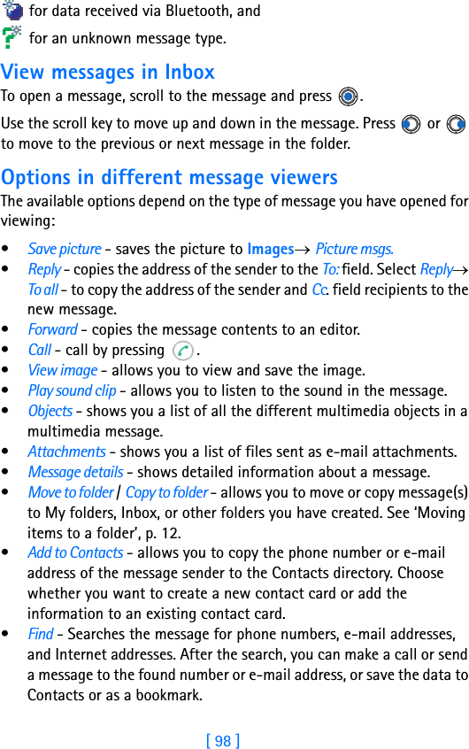 [ 98 ]8 for data received via Bluetooth, and for an unknown message type.View messages in InboxTo open a message, scroll to the message and press  . Use the scroll key to move up and down in the message. Press   or   to move to the previous or next message in the folder. Options in different message viewersThe available options depend on the type of message you have opened for viewing:•Save picture - saves the picture to Images→ Picture msgs.•Reply - copies the address of the sender to the To: field. Select Reply→ To all - to copy the address of the sender and Cc. field recipients to the new message.•Forward - copies the message contents to an editor.•Call - call by pressing  .•View image - allows you to view and save the image.•Play sound clip - allows you to listen to the sound in the message.•Objects - shows you a list of all the different multimedia objects in a multimedia message.•Attachments - shows you a list of files sent as e-mail attachments.•Message details - shows detailed information about a message.•Move to folder / Copy to folder - allows you to move or copy message(s) to My folders, Inbox, or other folders you have created. See ‘Moving items to a folder’, p. 12.•Add to Contacts - allows you to copy the phone number or e-mail address of the message sender to the Contacts directory. Choose whether you want to create a new contact card or add the information to an existing contact card.•Find - Searches the message for phone numbers, e-mail addresses, and Internet addresses. After the search, you can make a call or send a message to the found number or e-mail address, or save the data to Contacts or as a bookmark.