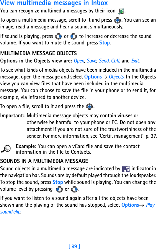 [ 99 ]View multimedia messages in InboxYou can recognize multimedia messages by their icon .To open a multimedia message, scroll to it and press  . You can see an image, read a message and hear a sound, simultaneously. If sound is playing, press   or   to increase or decrease the sound volume. If you want to mute the sound, press Stop.MULTIMEDIA MESSAGE OBJECTSOptions in the Objects view are: Open, Save, Send, Call, and Exit.To see what kinds of media objects have been included in the multimedia message, open the message and select Options→ Objects. In the Objects view you can view files that have been included in the multimedia message. You can choose to save the file in your phone or to send it, for example, via infrared to another device.To open a file, scroll to it and press the  .Important: Multimedia message objects may contain viruses or otherwise be harmful to your phone or PC. Do not open any attachment if you are not sure of the trustworthiness of the sender. For more information, see ‘Certif. management’, p. 37.Example: You can open a vCard file and save the contact information in the file to Contacts.SOUNDS IN A MULTIMEDIA MESSAGESound objects in a multimedia message are indicated by   indicator in the navigation bar. Sounds are by default played through the loudspeaker. To stop the sound, press Stop while sound is playing. You can change the volume level by pressing   or .If you want to listen to a sound again after all the objects have been shown and the playing of the sound has stopped, select Options→ Play sound clip.