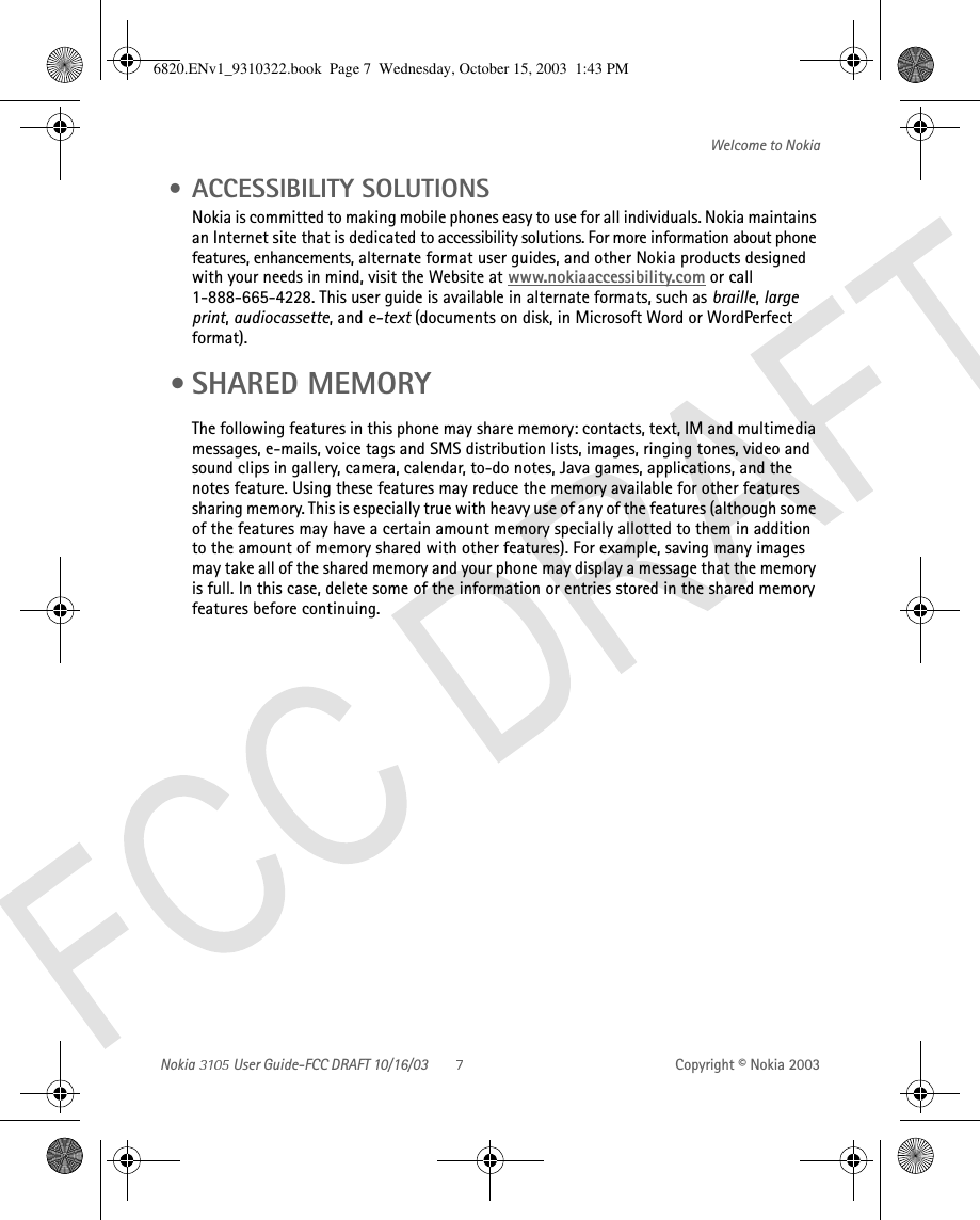 Nokia   User Guide-FCC DRAFT 10/16/03 Copyright © Nokia 2003Welcome to Nokia • ACCESSIBILITY SOLUTIONS Nokia is committed to making mobile phones easy to use for all individuals. Nokia maintains an Internet site that is dedicated to accessibility solutions. For more information about phone features, enhancements, alternate format user guides, and other Nokia products designed with your needs in mind, visit the Website at www.nokiaaccessibility.com or call 1-888-665-4228. This user guide is available in alternate formats, such as braille, large print, audiocassette, and e-text (documents on disk, in Microsoft Word or WordPerfect format). • SHARED MEMORYThe following features in this phone may share memory: contacts, text, IM and multimedia messages, e-mails, voice tags and SMS distribution lists, images, ringing tones, video and sound clips in gallery, camera, calendar, to-do notes, Java games, applications, and the notes feature. Using these features may reduce the memory available for other features sharing memory. This is especially true with heavy use of any of the features (although some of the features may have a certain amount memory specially allotted to them in addition to the amount of memory shared with other features). For example, saving many images may take all of the shared memory and your phone may display a message that the memory is full. In this case, delete some of the information or entries stored in the shared memory features before continuing.6820.ENv1_9310322.book  Page 7  Wednesday, October 15, 2003  1:43 PM