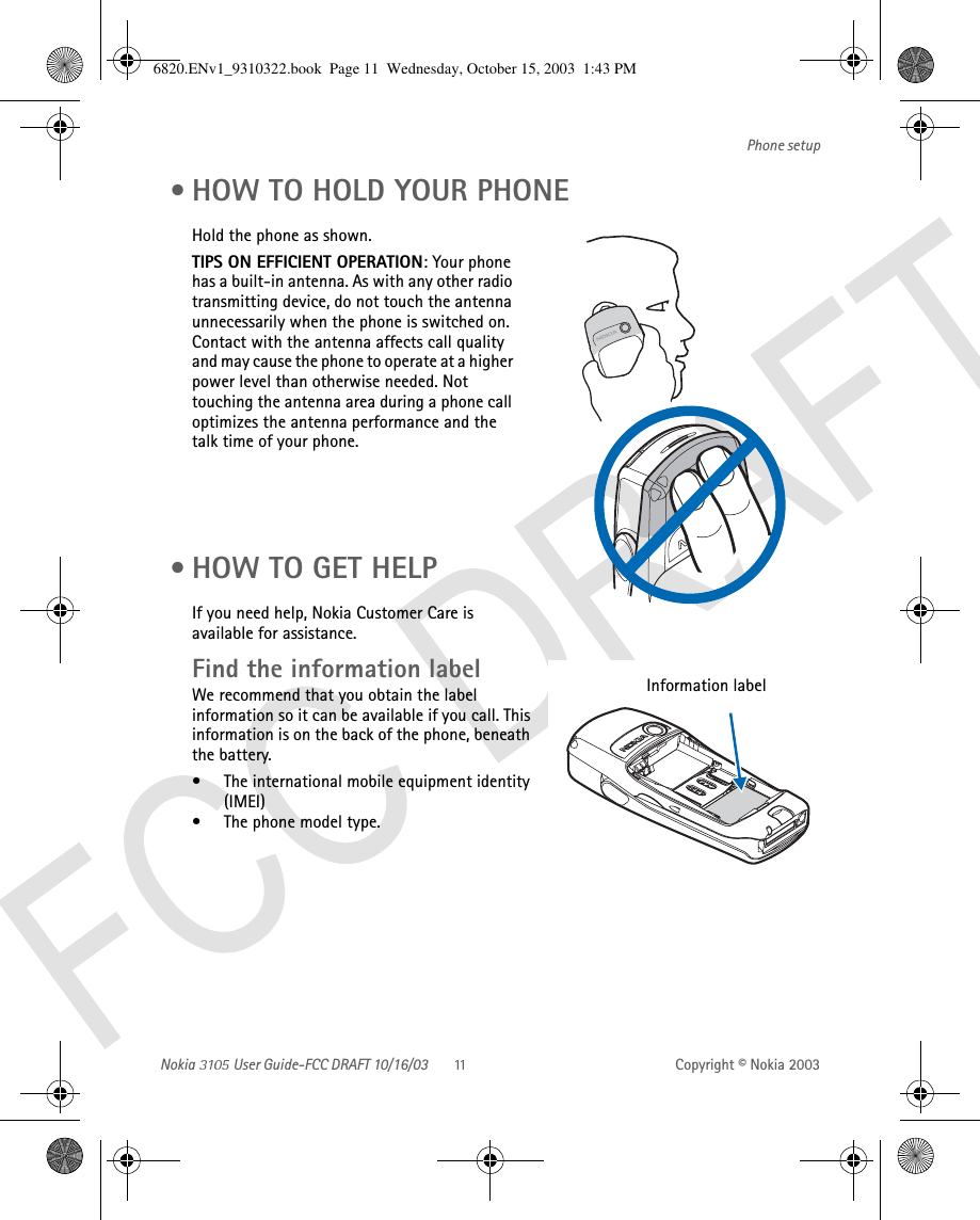 Nokia   User Guide-FCC DRAFT 10/16/03 Copyright © Nokia 2003Phone setup • HOW TO HOLD YOUR PHONEHold the phone as shown. TIPS ON EFFICIENT OPERATION: Your phone has a built-in antenna. As with any other radio transmitting device, do not touch the antenna unnecessarily when the phone is switched on. Contact with the antenna affects call quality and may cause the phone to operate at a higher power level than otherwise needed. Not touching the antenna area during a phone call optimizes the antenna performance and the talk time of your phone.     • HOW TO GET HELPIf you need help, Nokia Customer Care is available for assistance.Find the information labelWe recommend that you obtain the label information so it can be available if you call. This information is on the back of the phone, beneath the battery.• The international mobile equipment identity (IMEI)• The phone model type.Information label 6820.ENv1_9310322.book  Page 11  Wednesday, October 15, 2003  1:43 PM