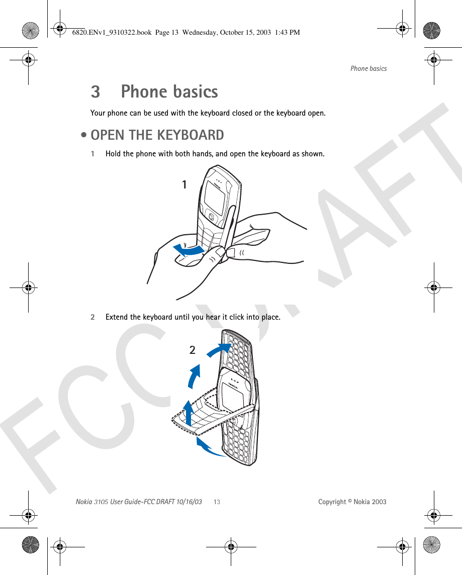 Nokia   User Guide-FCC DRAFT 10/16/03 Copyright © Nokia 2003Phone basics3 Phone basicsYour phone can be used with the keyboard closed or the keyboard open.  •OPEN THE KEYBOARD1Hold the phone with both hands, and open the keyboard as shown.2Extend the keyboard until you hear it click into place. 6820.ENv1_9310322.book  Page 13  Wednesday, October 15, 2003  1:43 PM