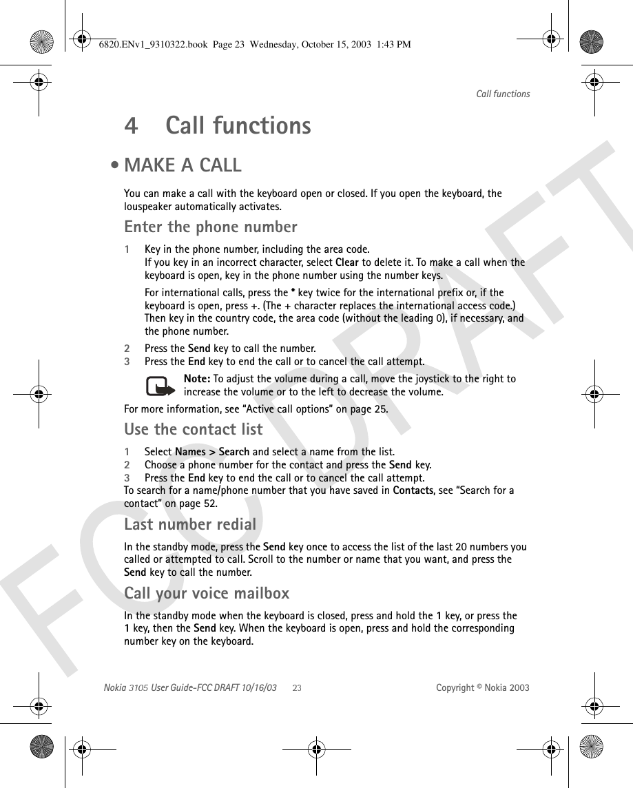 Nokia   User Guide-FCC DRAFT 10/16/03 Copyright © Nokia 2003Call functions4 Call functions •MAKE A CALLYou can make a call with the keyboard open or closed. If you open the keyboard, the louspeaker automatically activates.Enter the phone number1Key in the phone number, including the area code. If you key in an incorrect character, select Clear to delete it. To make a call when the keyboard is open, key in the phone number using the number keys.For international calls, press the * key twice for the international prefix or, if the keyboard is open, press +. (The + character replaces the international access code.) Then key in the country code, the area code (without the leading 0), if necessary, and  the phone number.2Press the Send key to call the number.3Press the End key to end the call or to cancel the call attempt.Note: To adjust the volume during a call, move the joystick to the right to increase the volume or to the left to decrease the volume. For more information, see “Active call options” on page 25.Use the contact list1Select Names &gt; Search and select a name from the list.2Choose a phone number for the contact and press the Send key.3Press the End key to end the call or to cancel the call attempt.To search for a name/phone number that you have saved in Contacts, see “Search for a contact” on page 52. Last number redialIn the standby mode, press the Send key once to access the list of the last 20 numbers you called or attempted to call. Scroll to the number or name that you want, and press the Send key to call the number.Call your voice mailboxIn the standby mode when the keyboard is closed, press and hold the 1 key, or press the 1 key, then the Send key. When the keyboard is open, press and hold the corresponding number key on the keyboard.6820.ENv1_9310322.book  Page 23  Wednesday, October 15, 2003  1:43 PM
