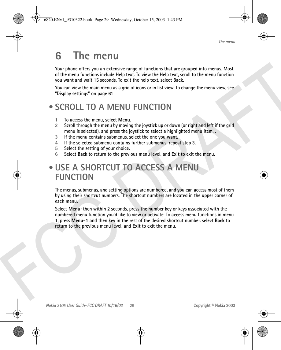 Nokia   User Guide-FCC DRAFT 10/16/03 Copyright © Nokia 2003The menu6 The menuYour phone offers you an extensive range of functions that are grouped into menus. Most of the menu functions include Help text. To view the Help text, scroll to the menu function you want and wait 15 seconds. To exit the help text, select Back.You can view the main menu as a grid of icons or in list view. To change the menu view, see “Display settings” on page 61 • SCROLL TO A MENU FUNCTION1To access the menu, select Menu.2Scroll through the menu by moving the joystick up or down (or right and left if the grid menu is selected), and press the joystick to select a highlighted menu item. .3If the menu contains submenus, select the one you want.4If the selected submenu contains further submenus, repeat step 3.5Select the setting of your choice.6Select Back to return to the previous menu level, and Exit to exit the menu. • USE A SHORTCUT TO ACCESS A MENU FUNCTIONThe menus, submenus, and setting options are numbered, and you can access most of them by using their shortcut numbers. The shortcut numbers are located in the upper corner of each menu.Select Menu; then within 2 seconds, press the number key or keys associated with the numbered menu function you’d like to view or activate. To access menu functions in menu 1, press Menu-1 and then key in the rest of the desired shortcut number. select Back to return to the previous menu level, and Exit to exit the menu.6820.ENv1_9310322.book  Page 29  Wednesday, October 15, 2003  1:43 PM