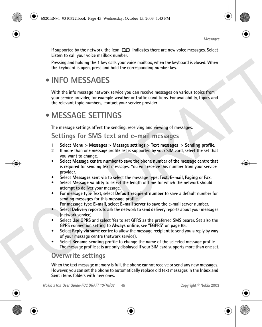 Nokia   User Guide-FCC DRAFT 10/16/03 Copyright © Nokia 2003MessagesIf supported by the network, the icon   indicates there are new voice messages. Select Listen to call your voice mailbox number.Pressing and holding the 1 key calls your voice mailbox, when the keyboard is closed. When the keyboard is open, press and hold the corresponding number key. • INFO MESSAGESWith the info message network service you can receive messages on various topics from your service provider, for example weather or traffic conditions. For availability, topics and the relevant topic numbers, contact your service provider. • MESSAGE SETTINGSThe message settings affect the sending, receiving and viewing of messages.Settings for SMS text and e-mail messages 1Select Menu &gt; Messages &gt; Message settings &gt; Text messages  &gt; Sending profile.2If more than one message profile set is supported by your SIM card, select the set that you want to change.•Select Message centre number to save the phone number of the message centre that is required for sending text messages. You will receive this number from your service provider. •Select Messages sent via to select the message type: Text, E-mail, Paging or Fax.•Select Message validity to select the length of time for which the network should attempt to deliver your message.• For message type Text, select Default recipient number to save a default number for sending messages for this message profile.For message type E-mail, select E-mail server to save the e-mail server number.•Select Delivery reports to ask the network to send delivery reports about your messages (network service).•Select Use GPRS and select Yes to set GPRS as the preferred SMS bearer. Set also the GPRS connection setting to Always online, see “EGPRS” on page 65.•Select Reply via same centre to allow the message recipient to send you a reply by way of your message centre (network service).•Select Rename sending profile to change the name of the selected message profile. The message profile sets are only displayed if your SIM card supports more than one set.Overwrite settingsWhen the text message memory is full, the phone cannot receive or send any new messages. However, you can set the phone to automatically replace old text messages in the Inbox and Sent items folders with new ones.6820.ENv1_9310322.book  Page 45  Wednesday, October 15, 2003  1:43 PM