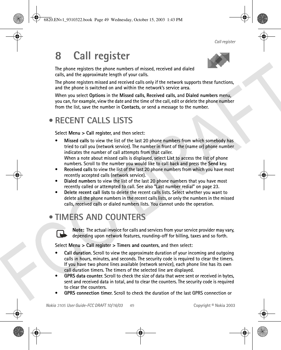 Nokia   User Guide-FCC DRAFT 10/16/03 Copyright © Nokia 2003Call register8 Call registerThe phone registers the phone numbers of missed, received and dialed calls, and the approximate length of your calls.The phone registers missed and received calls only if the network supports these functions, and the phone is switched on and within the network’s service area.When you select Options in the Missed calls, Received calls, and Dialed numbers menu, you can, for example, view the date and the time of the call, edit or delete the phone number from the list, save the number in Contacts, or send a message to the number. • RECENT CALLS LISTSSelect Menu &gt; Call register, and then select:•Missed calls to view the list of the last 20 phone numbers from which somebody has tried to call you (network service). The number in front of the (name or) phone number indicates the number of call attempts from that caller.When a note about missed calls is displayed, select List to access the list of phone numbers. Scroll to the number you would like to call back and press the Send key.•Received calls to view the list of the last 20 phone numbers from which you have most recently accepted calls (network service).•Dialed numbers to view the list of the last 20 phone numbers that you have most recently called or attempted to call. See also “Last number redial” on page 23.•Delete recent call lists to delete the recent calls lists. Select whether you want to delete all the phone numbers in the recent calls lists, or only the numbers in the missed calls, received calls or dialed numbers lists. You cannot undo the operation. • TIMERS AND COUNTERSNote:  The actual invoice for calls and services from your service provider may vary, depending upon network features, rounding-off for billing, taxes and so forth.Select Menu &gt; Call register &gt; Timers and counters, and then select:•Call duration. Scroll to view the approximate duration of your incoming and outgoing calls in hours, minutes, and seconds. The security code is required to clear the timers.If you have two phone lines available (network service), each phone line has its own call duration timers. The timers of the selected line are displayed.•GPRS data counter. Scroll to check the size of data that were sent or received in bytes, sent and received data in total, and to clear the counters. The security code is required to clear the counters.•GPRS connection timer. Scroll to check the duration of the last GPRS connection or 6820.ENv1_9310322.book  Page 49  Wednesday, October 15, 2003  1:43 PM