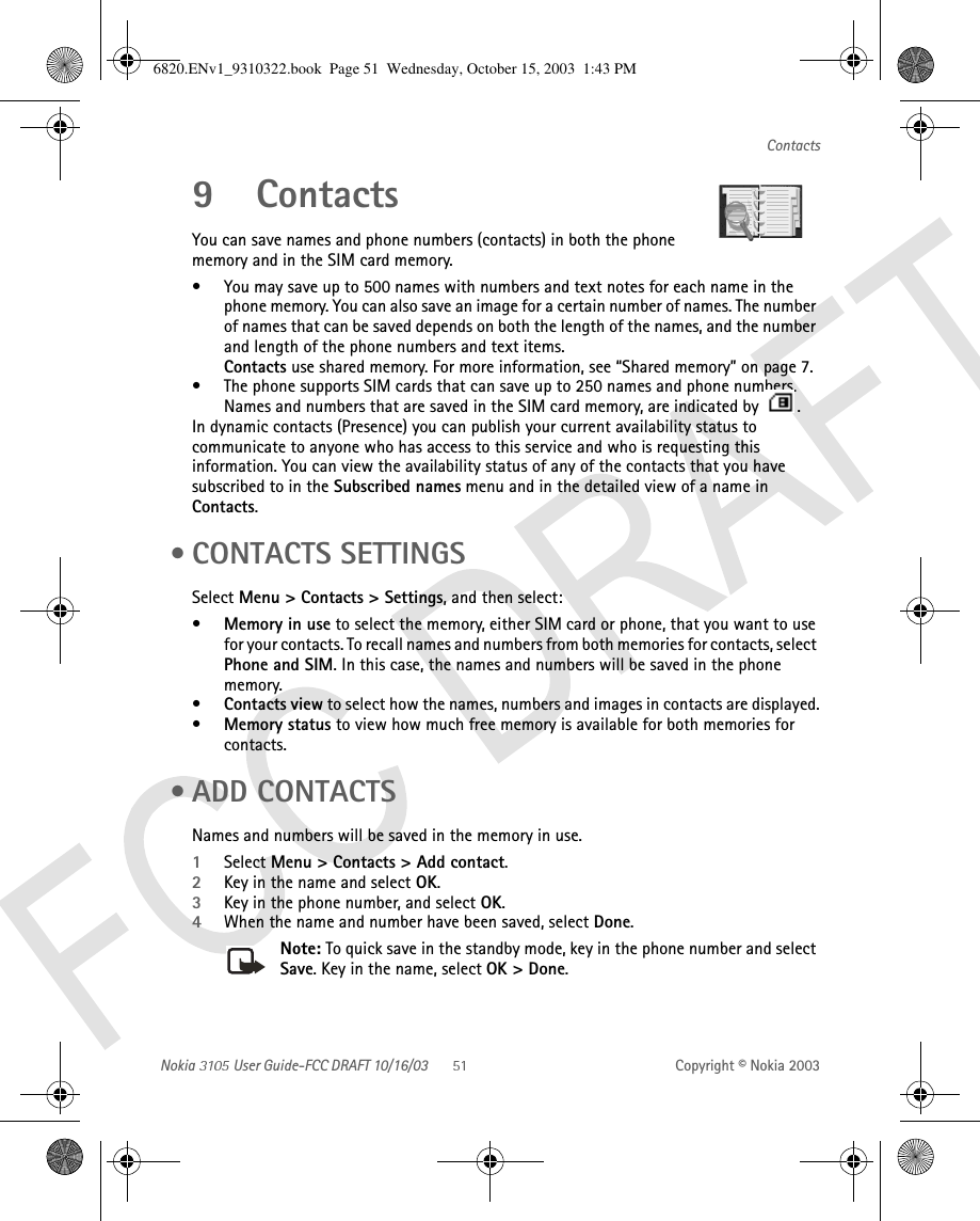 Nokia   User Guide-FCC DRAFT 10/16/03 Copyright © Nokia 2003Contacts9 ContactsYou can save names and phone numbers (contacts) in both the phone memory and in the SIM card memory.• You may save up to 500 names with numbers and text notes for each name in the phone memory. You can also save an image for a certain number of names. The number of names that can be saved depends on both the length of the names, and the number and length of the phone numbers and text items.Contacts use shared memory. For more information, see “Shared memory” on page 7.• The phone supports SIM cards that can save up to 250 names and phone numbers. Names and numbers that are saved in the SIM card memory, are indicated by  .In dynamic contacts (Presence) you can publish your current availability status to communicate to anyone who has access to this service and who is requesting this information. You can view the availability status of any of the contacts that you have subscribed to in the Subscribed names menu and in the detailed view of a name in Contacts. • CONTACTS SETTINGSSelect Menu &gt; Contacts &gt; Settings, and then select:•Memory in use to select the memory, either SIM card or phone, that you want to use for your contacts. To recall names and numbers from both memories for contacts, select Phone and SIM. In this case, the names and numbers will be saved in the phone memory.•Contacts view to select how the names, numbers and images in contacts are displayed.•Memory status to view how much free memory is available for both memories for contacts. • ADD CONTACTSNames and numbers will be saved in the memory in use.1Select Menu &gt; Contacts &gt; Add contact.2Key in the name and select OK.3Key in the phone number, and select OK. 4When the name and number have been saved, select Done.Note: To quick save in the standby mode, key in the phone number and select Save. Key in the name, select OK &gt; Done.6820.ENv1_9310322.book  Page 51  Wednesday, October 15, 2003  1:43 PM