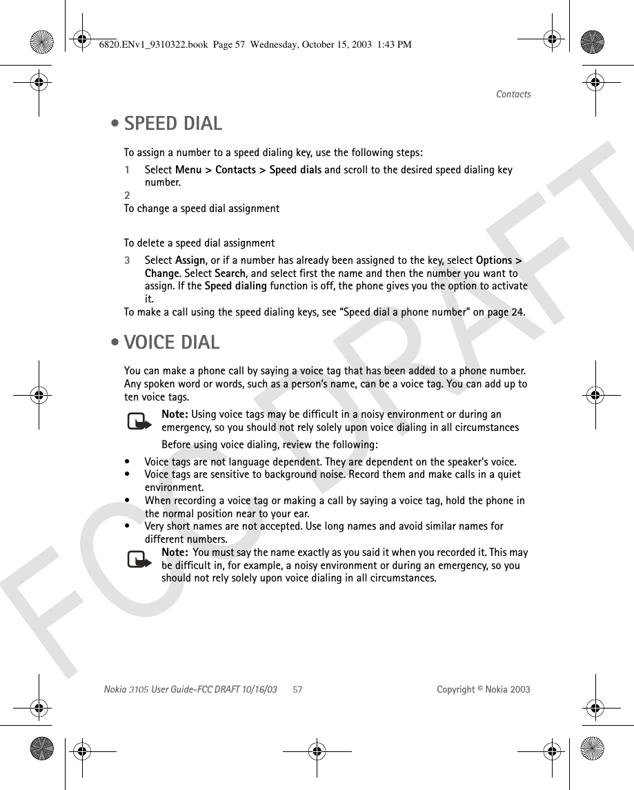 Nokia   User Guide-FCC DRAFT 10/16/03 Copyright © Nokia 2003Contacts •SPEED DIALTo assign a number to a speed dialing key, use the following steps:1Select Menu &gt; Contacts &gt; Speed dials and scroll to the desired speed dialing key number.2To change a speed dial assignmentTo delete a speed dial assignment3Select Assign, or if a number has already been assigned to the key, select Options &gt; Change. Select Search, and select first the name and then the number you want to assign. If the Speed dialing function is off, the phone gives you the option to activate it. To make a call using the speed dialing keys, see “Speed dial a phone number” on page 24. •VOICE DIALYou can make a phone call by saying a voice tag that has been added to a phone number. Any spoken word or words, such as a person’s name, can be a voice tag. You can add up to ten voice tags.Note: Using voice tags may be difficult in a noisy environment or during an emergency, so you should not rely solely upon voice dialing in all circumstancesBefore using voice dialing, review the following:• Voice tags are not language dependent. They are dependent on the speaker&apos;s voice.• Voice tags are sensitive to background noise. Record them and make calls in a quiet environment.• When recording a voice tag or making a call by saying a voice tag, hold the phone in the normal position near to your ear.• Very short names are not accepted. Use long names and avoid similar names for different numbers.Note:  You must say the name exactly as you said it when you recorded it. This may be difficult in, for example, a noisy environment or during an emergency, so you should not rely solely upon voice dialing in all circumstances.6820.ENv1_9310322.book  Page 57  Wednesday, October 15, 2003  1:43 PM