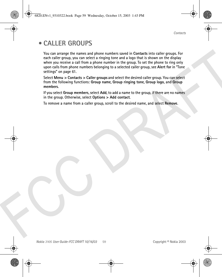 Nokia   User Guide-FCC DRAFT 10/16/03 Copyright © Nokia 2003Contacts • CALLER GROUPSYou can arrange the names and phone numbers saved in Contacts into caller groups. For each caller group, you can select a ringing tone and a logo that is shown on the display when you receive a call from a phone number in the group. To set the phone to ring only upon calls from phone numbers belonging to a selected caller group, see Alert for in “Tone settings” on page 61.Select Menu &gt; Contacts &gt; Caller groups and select the desired caller group. You can select from the following functions: Group name, Group ringing tone, Group logo, and Group members. If you select Group members, select Add, to add a name to the group, if there are no names in the group. Otherwise, select Options &gt; Add contact.To remove a name from a caller group, scroll to the desired name, and select Remove.6820.ENv1_9310322.book  Page 59  Wednesday, October 15, 2003  1:43 PM