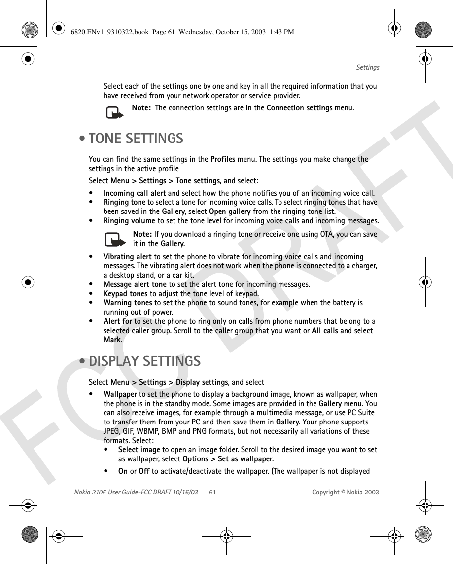 Nokia   User Guide-FCC DRAFT 10/16/03 Copyright © Nokia 2003SettingsSelect each of the settings one by one and key in all the required information that you have received from your network operator or service provider. Note:  The connection settings are in the Connection settings menu.  • TONE SETTINGSYou can find the same settings in the Profiles menu. The settings you make change the settings in the active profileSelect Menu &gt; Settings &gt; Tone settings, and select:•Incoming call alert and select how the phone notifies you of an incoming voice call.•Ringing tone to select a tone for incoming voice calls. To select ringing tones that have been saved in the Gallery, select Open gallery from the ringing tone list.•Ringing volume to set the tone level for incoming voice calls and incoming messages.Note: If you download a ringing tone or receive one using OTA, you can save it in the Gallery.•Vibrating alert to set the phone to vibrate for incoming voice calls and incoming messages. The vibrating alert does not work when the phone is connected to a charger, a desktop stand, or a car kit.•Message alert tone to set the alert tone for incoming messages.•Keypad tones to adjust the tone level of keypad.•Warning tones to set the phone to sound tones, for example when the battery is running out of power.•Alert for to set the phone to ring only on calls from phone numbers that belong to a selected caller group. Scroll to the caller group that you want or All calls and select Mark. • DISPLAY SETTINGSSelect Menu &gt; Settings &gt; Display settings, and select•Wallpaper to set the phone to display a background image, known as wallpaper, when the phone is in the standby mode. Some images are provided in the Gallery menu. You can also receive images, for example through a multimedia message, or use PC Suite to transfer them from your PC and then save them in Gallery. Your phone supports JPEG, GIF, WBMP, BMP and PNG formats, but not necessarily all variations of these formats. Select:• Select image to open an image folder. Scroll to the desired image you want to set as wallpaper, select Options &gt; Set as wallpaper.•On or Off to activate/deactivate the wallpaper. (The wallpaper is not displayed 6820.ENv1_9310322.book  Page 61  Wednesday, October 15, 2003  1:43 PM