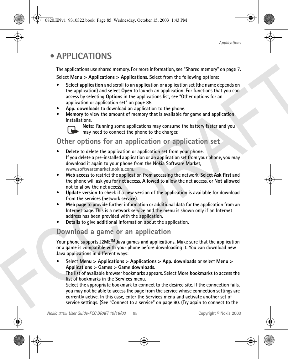 Nokia   User Guide-FCC DRAFT 10/16/03 Copyright © Nokia 2003Applications • APPLICATIONS The applications use shared memory. For more information, see “Shared memory” on page 7.Select Menu &gt; Applications &gt; Applications. Select from the following options:•Select application and scroll to an application or application set (the name depends on the application) and select Open to launch an application. For functions that you can access by selecting Options in the applications list, see “Other options for an application or application set” on page 85.•App. downloads to download an application to the phone.•Memory to view the amount of memory that is available for game and application installations.Note: Running some applications may consume the battery faster and you may need to connect the phone to the charger.Other options for an application or application set•Delete to delete the application or application set from your phone.If you delete a pre-installed application or an application set from your phone, you may download it again to your phone from the Nokia Software Market, www.softwaremarket.nokia.com.•Web access to restrict the application from accessing the network. Select Ask first and the phone will ask you for net access, Allowed to allow the net access, or Not allowed not to allow the net access.•Update version to check if a new version of the application is available for download from the services (network service).•Web page to provide further information or additional data for the application from an Internet page. This is a network service and the menu is shown only if an Internet address has been provided with the application.•Details to give additional information about the application.Download a game or an applicationYour phone supports J2METM Java games and applications. Make sure that the application or a game is compatible with your phone before downloading it. You can download new Java applications in different ways:•Select Menu &gt; Applications &gt; Applications &gt; App. downloads or select Menu &gt; Applications &gt; Games &gt; Game downloads.The list of available browser bookmarks appears. Select More bookmarks to access the list of bookmarks in the Services menu.Select the appropriate bookmark to connect to the desired site. If the connection fails, you may not be able to access the page from the service whose connection settings are currently active. In this case, enter the Services menu and activate another set of service settings. (See “Connect to a service” on page 90. (Try again to connect to the 6820.ENv1_9310322.book  Page 85  Wednesday, October 15, 2003  1:43 PM
