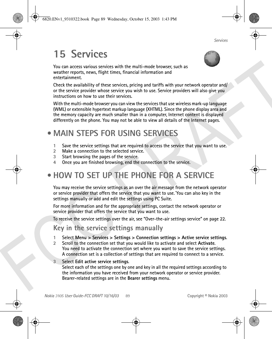 Nokia   User Guide-FCC DRAFT 10/16/03 Copyright © Nokia 2003Services15 ServicesYou can access various services with the multi-mode browser, such as weather reports, news, flight times, financial information and entertainment.Check the availability of these services, pricing and tariffs with your network operator and/or the service provider whose service you wish to use. Service providers will also give you instructions on how to use their services.With the multi-mode browser you can view the services that use wireless mark-up language (WML) or extensible hypertext markup language (XHTML). Since the phone display area and the memory capacity are much smaller than in a computer, Internet content is displayed differently on the phone. You may not be able to view all details of the Internet pages.  • MAIN STEPS FOR USING SERVICES1Save the service settings that are required to access the service that you want to use.2Make a connection to the selected service.3Start browsing the pages of the service.4Once you are finished browsing, end the connection to the service. • HOW TO SET UP THE PHONE FOR A SERVICEYou may receive the service settings as an over the air message from the network operator or service provider that offers the service that you want to use.´You can also key in the settings manually or add and edit the settings using PC Suite. For more information and for the appropriate settings, contact the network operator or service provider that offers the service that you want to use. To receive the service settings over the air, see “Over-the-air settings service” on page 22.Key in the service settings manually1Select Menu &gt; Services &gt; Settings &gt; Connection settings &gt; Active service settings.2Scroll to the connection set that you would like to activate and select Activate.You need to activate the connection set where you want to save the service settings. A connection set is a collection of settings that are required to connect to a service.3Select Edit active service settings. Select each of the settings one by one and key in all the required settings according to the information you have received from your network operator or service provider. Bearer-related settings are in the Bearer settings menu.6820.ENv1_9310322.book  Page 89  Wednesday, October 15, 2003  1:43 PM