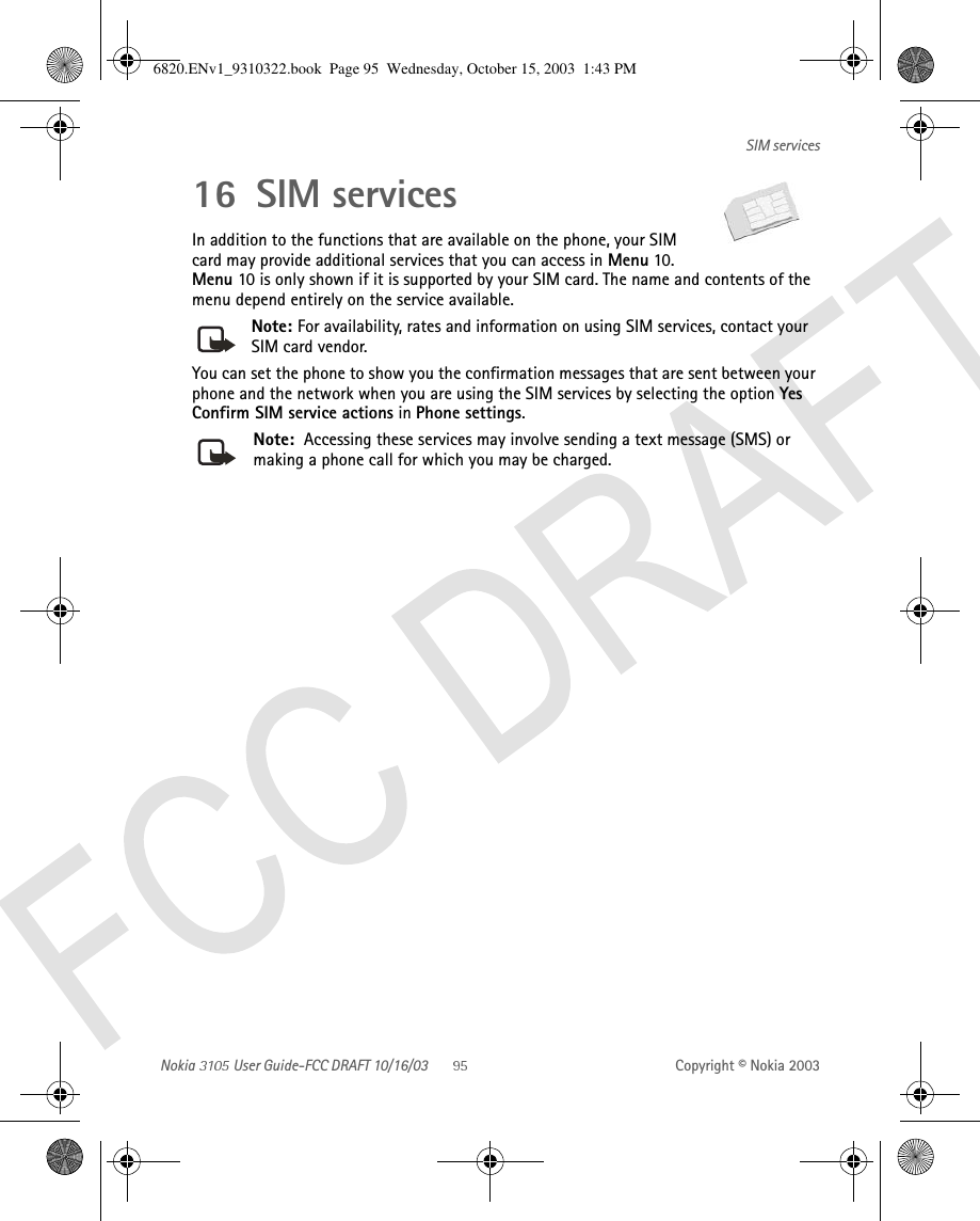 Nokia   User Guide-FCC DRAFT 10/16/03 Copyright © Nokia 2003SIM services16 SIM servicesIn addition to the functions that are available on the phone, your SIM card may provide additional services that you can access in Menu 10. Menu 10 is only shown if it is supported by your SIM card. The name and contents of the menu depend entirely on the service available.Note: For availability, rates and information on using SIM services, contact your SIM card vendor.You can set the phone to show you the confirmation messages that are sent between your phone and the network when you are using the SIM services by selecting the option Yes Confirm SIM service actions in Phone settings. Note:  Accessing these services may involve sending a text message (SMS) or making a phone call for which you may be charged.6820.ENv1_9310322.book  Page 95  Wednesday, October 15, 2003  1:43 PM