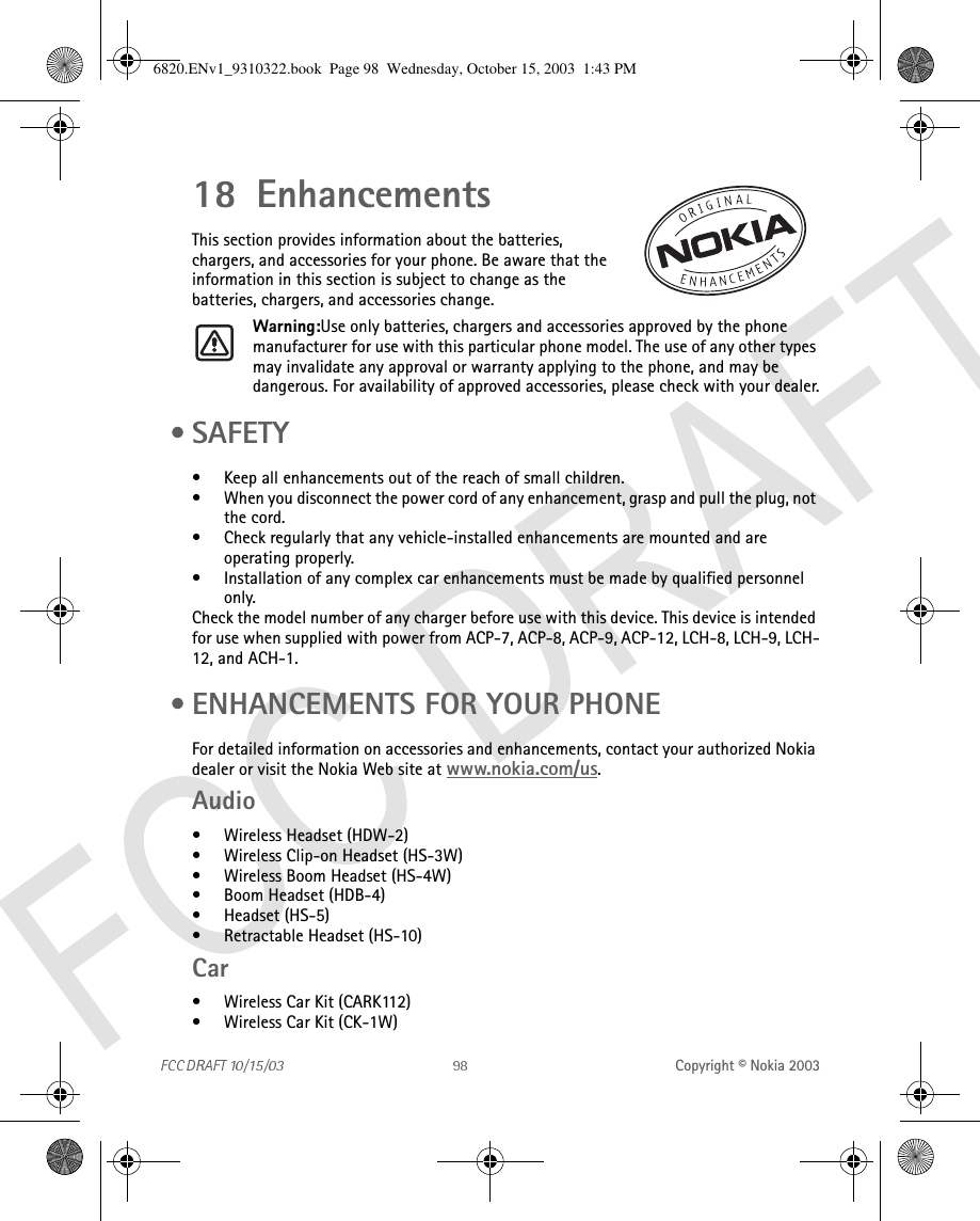 Copyright © Nokia 200318 EnhancementsThis section provides information about the batteries, chargers, and accessories for your phone. Be aware that the information in this section is subject to change as the batteries, chargers, and accessories change.Warning:Use only batteries, chargers and accessories approved by the phone manufacturer for use with this particular phone model. The use of any other types may invalidate any approval or warranty applying to the phone, and may be dangerous. For availability of approved accessories, please check with your dealer. •SAFETY• Keep all enhancements out of the reach of small children.• When you disconnect the power cord of any enhancement, grasp and pull the plug, not the cord.• Check regularly that any vehicle-installed enhancements are mounted and are operating properly.• Installation of any complex car enhancements must be made by qualified personnel only.Check the model number of any charger before use with this device. This device is intended for use when supplied with power from ACP-7, ACP-8, ACP-9, ACP-12, LCH-8, LCH-9, LCH-12, and ACH-1. • ENHANCEMENTS FOR YOUR PHONEFor detailed information on accessories and enhancements, contact your authorized Nokia dealer or visit the Nokia Web site at www.nokia.com/us.Audio• Wireless Headset (HDW-2)• Wireless Clip-on Headset (HS-3W)• Wireless Boom Headset (HS-4W)• Boom Headset (HDB-4)• Headset (HS-5)• Retractable Headset (HS-10)Car• Wireless Car Kit (CARK112)• Wireless Car Kit (CK-1W)6820.ENv1_9310322.book  Page 98  Wednesday, October 15, 2003  1:43 PM