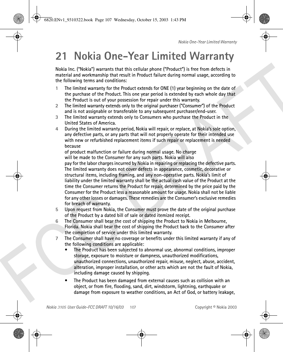 Nokia   User Guide-FCC DRAFT 10/16/03 Copyright © Nokia 2003Nokia One-Year Limited Warranty21 Nokia One-Year Limited Warranty Nokia Inc. (“Nokia”) warrants that this cellular phone (“Product”) is free from defects in material and workmanship that result in Product failure during normal usage, according to the following terms and conditions:1The limited warranty for the Product extends for ONE (1) year beginning on the date of the purchase of the Product. This one year period is extended by each whole day that the Product is out of your possession for repair under this warranty.2The limited warranty extends only to the original purchaser (“Consumer”) of the Product and is not assignable or transferable to any subsequent purchaser/end-user.3The limited warranty extends only to Consumers who purchase the Product in the United States of America.4During the limited warranty period, Nokia will repair, or replace, at Nokia’s sole option, any defective parts, or any parts that will not properly operate for their intended use with new or refurbished replacement items if such repair or replacement is needed because  of product malfunction or failure during normal usage. No charge  will be made to the Consumer for any such parts. Nokia will also  pay for the labor charges incurred by Nokia in repairing or replacing the defective parts. The limited warranty does not cover defects in appearance, cosmetic, decorative or structural items, including framing, and any non-operative parts. Nokia’s limit of liability under the limited warranty shall be the actual cash value of the Product at the time the Consumer returns the Product for repair, determined by the price paid by the Consumer for the Product less a reasonable amount for usage. Nokia shall not be liable for any other losses or damages. These remedies are the Consumer’s exclusive remedies for breach of warranty.5Upon request from Nokia, the Consumer must prove the date of the original purchase of the Product by a dated bill of sale or dated itemized receipt.6The Consumer shall bear the cost of shipping the Product to Nokia in Melbourne, Florida. Nokia shall bear the cost of shipping the Product back to the Consumer after the completion of service under this limited warranty.7The Consumer shall have no coverage or benefits under this limited warranty if any of the following conditions are applicable:•The Prodυct has been subjected to abnormal use, abnormal conditions, improper storage, exposure to moisture or dampness, unauthorized modifications, unauthorized connections, unauthorized repair, misuse, neglect, abuse, accident, alteration, improper installation, or other acts which are not the fault of Nokia, including damage caused by shipping.•The Product has been damaged from external causes such as collision with an object, or from fire, flooding, sand, dirt, windstorm, lightning, earthquake or damage from exposure to weather conditions, an Act of God, or battery leakage, 6820.ENv1_9310322.book  Page 107  Wednesday, October 15, 2003  1:43 PM