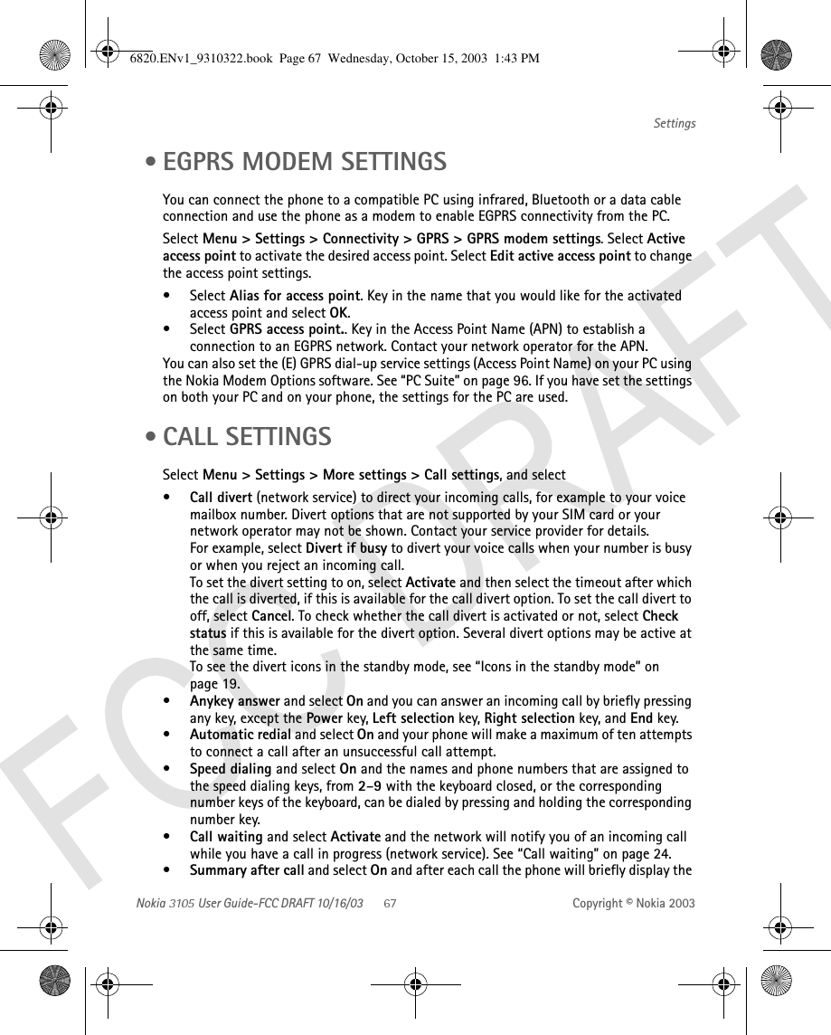 Nokia   User Guide-FCC DRAFT 10/16/03 Copyright © Nokia 2003Settings • EGPRS MODEM SETTINGSYou can connect the phone to a compatible PC using infrared, Bluetooth or a data cable connection and use the phone as a modem to enable EGPRS connectivity from the PC.Select Menu &gt; Settings &gt; Connectivity &gt; GPRS &gt; GPRS modem settings. Select Active access point to activate the desired access point. Select Edit active access point to change the access point settings.•Select Alias for access point. Key in the name that you would like for the activated access point and select OK.•Select GPRS access point.. Key in the Access Point Name (APN) to establish a connection to an EGPRS network. Contact your network operator for the APN.You can also set the (E) GPRS dial-up service settings (Access Point Name) on your PC using the Nokia Modem Options software. See “PC Suite” on page 96. If you have set the settings on both your PC and on your phone, the settings for the PC are used. • CALL SETTINGSSelect Menu &gt; Settings &gt; More settings &gt; Call settings, and select•Call divert (network service) to direct your incoming calls, for example to your voice mailbox number. Divert options that are not supported by your SIM card or your network operator may not be shown. Contact your service provider for details.For example, select Divert if busy to divert your voice calls when your number is busy or when you reject an incoming call.To set the divert setting to on, select Activate and then select the timeout after which the call is diverted, if this is available for the call divert option. To set the call divert to off, select Cancel. To check whether the call divert is activated or not, select Check status if this is available for the divert option. Several divert options may be active at the same time.To see the divert icons in the standby mode, see “Icons in the standby mode” on page 19.•Anykey answer and select On and you can answer an incoming call by briefly pressing any key, except the Power key, Left selection key, Right selection key, and End key.•Automatic redial and select On and your phone will make a maximum of ten attempts to connect a call after an unsuccessful call attempt.•Speed dialing and select On and the names and phone numbers that are assigned to the speed dialing keys, from 2–9 with the keyboard closed, or the corresponding number keys of the keyboard, can be dialed by pressing and holding the corresponding number key. •Call waiting and select Activate and the network will notify you of an incoming call while you have a call in progress (network service). See “Call waiting” on page 24.•Summary after call and select On and after each call the phone will briefly display the 6820.ENv1_9310322.book  Page 67  Wednesday, October 15, 2003  1:43 PM