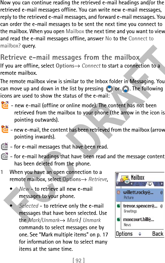 [ 92 ]Now you can continue reading the retrieved e-mail headings and/or the retrieved e-mail messages offline. You can write new e-mail messages, reply to the retrieved e-mail messages, and forward e-mail messages. You can order the e-mail messages to be sent the next time you connect to the mailbox. When you open Mailbox the next time and you want to view and read the e-mail messages offline, answer No to the Connect to mailbox? query.Retrieve e-mail messages from the mailboxIf you are offline, select Options→ Connect to start a connection to a remote mailbox.The remote mailbox view is similar to the Inbox folder in Messaging. You can move up and down in the list by pressing   or  . The following icons are used to show the status of the e-mail: - new e-mail (offline or online mode). The content has not been retrieved from the mailbox to your phone (the arrow in the icon is pointing outwards). - new e-mail, the content has been retrieved from the mailbox (arrow pointing inwards).  - for e-mail messages that have been read. - for e-mail headings that have been read and the message content has been deleted from the phone.1When you have an open connection to a remote mailbox, select Options→ Retrieve, •New - to retrieve all new e-mail messages to your phone.•Selected - to retrieve only the e-mail messages that have been selected. Use the Mark/Unmark→ Mark / Unmark commands to select messages one by one. See “Mark multiple items” on p. 17 for information on how to select many items at the same time.