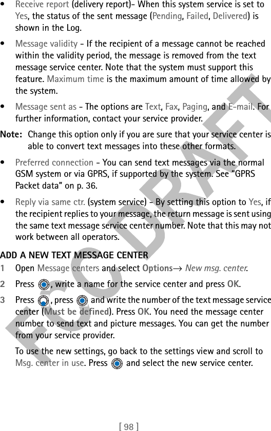 [ 98 ]•Receive report (delivery report)- When this system service is set to Yes, the status of the sent message (Pending, Failed, Delivered) is shown in the Log. •Message validity - If the recipient of a message cannot be reached within the validity period, the message is removed from the text message service center. Note that the system must support this feature. Maximum time is the maximum amount of time allowed by the system.•Message sent as - The options are Text, Fax, Paging, and E-mail. For further information, contact your service provider.Note: Change this option only if you are sure that your service center is able to convert text messages into these other formats.•Preferred connection - You can send text messages via the normal GSM system or via GPRS, if supported by the system. See “GPRS Packet data” on p. 36.•Reply via same ctr. (system service) - By setting this option to Yes, if the recipient replies to your message, the return message is sent using the same text message service center number. Note that this may not work between all operators.ADD A NEW TEXT MESSAGE CENTER1Open Message centers and select Options→ New msg. center.2Press  , write a name for the service center and press OK.3Press  , press   and write the number of the text message service center (Must be defined). Press OK. You need the message center number to send text and picture messages. You can get the number from your service provider. To use the new settings, go back to the settings view and scroll to Msg. center in use. Press   and select the new service center.
