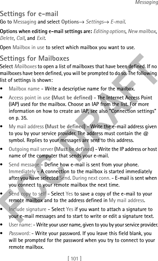 [ 101 ]MessagingSettings for e-mailGo to Messaging and select Options→ Settings→ E-mail. Options when editing e-mail settings are: Editing options, New mailbox, Delete, Call, and Exit.Open Mailbox in use to select which mailbox you want to use.Settings for MailboxesSelect Mailboxes to open a list of mailboxes that have been defined. If no mailboxes have been defined, you will be prompted to do so. The following list of settings is shown:•Mailbox name - Write a descriptive name for the mailbox.•Access point in use (Must be defined) - The Internet Access Point (IAP) used for the mailbox. Choose an IAP from the list. For more information on how to create an IAP, see also “Connection settings” on p. 35.•My mail address (Must be defined) - Write the e-mail address given to you by your service provider. The address must contain the @ symbol. Replies to your messages are sent to this address.•Outgoing mail server (Must be defined) - Write the IP address or host name of the computer that sends your e-mail.•Send message - Define how e-mail is sent from your phone. Immediately - A connection to the mailbox is started immediately after you have selected Send. During next conn. - E-mail is sent when you connect to your remote mailbox the next time.•Send copy to self - Select Yes to save a copy of the e-mail to your remote mailbox and to the address defined in My mail address.•Include signature - Select Yes if you want to attach a signature to your e-mail messages and to start to write or edit a signature text.•User name: - Write your user name, given to you by your service provider.•Password: - Write your password. If you leave this field blank, you will be prompted for the password when you try to connect to your remote mailbox.