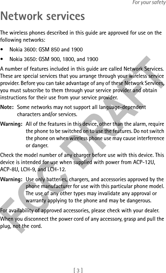 [ 3 ]For your safetyNetwork servicesThe wireless phones described in this guide are approved for use on the following networks:• Nokia 3600: GSM 850 and 1900• Nokia 3650: GSM 900, 1800, and 1900A number of features included in this guide are called Network Services. These are special services that you arrange through your wireless service provider. Before you can take advantage of any of these Network Services, you must subscribe to them through your service provider and obtain instructions for their use from your service provider.Note: Some networks may not support all language-dependent characters and/or services.Warning: All of the features in this device, other than the alarm, require the phone to be switched on to use the features. Do not switch the phone on when wireless phone use may cause interference or danger.Check the model number of any charger before use with this device. This device is intended for use when supplied with power from ACP-12U, ACP-8U, LCH-9, and LCH-12.Warning: Use only batteries, chargers, and accessories approved by the phone manufacturer for use with this particular phone model. The use of any other types may invalidate any approval or warranty applying to the phone and may be dangerous.For availability of approved accessories, please check with your dealer.When you disconnect the power cord of any accessory, grasp and pull the plug, not the cord.
